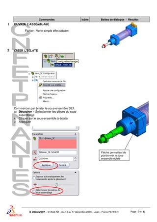 Page : 74 / 83R 2006/2007 - STAGE N1 - Du 14 au 17 décembre 2009 – Jean - Pierre PEFFIER
Commandes Icône Boites de dialogue / Résultat
1 OUVRIR L’ASSEMBLAGE
Fichier : Verin simple effet.sldasm
2 CREER L’ECLATE
Commencer par éclater le sous-ensemble SE1.
a) Décocher « Sélectionner les pièces du sous-
assemblage
b) Cliquer sur le sous-ensemble à éclater
c) Appliquer
Flèche permettant de
positionner le sous-
ensemble éclaté
 