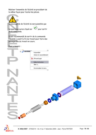 Page : 76 / 83R 2006/2007 - STAGE N1 - Du 14 au 17 décembre 2009 – Jean - Pierre PEFFIER
Réaliser l’ensemble de l’éclaté en procédant de
la même façon pour toutes les pièces.
La sauvegarde de l’éclaté ne sera possible que
lorsque vous aurez cliqué sur pour sortir
de la commande.
Il est recommandé de sortir de la commande
« éclaté » avant la fin du travail pour faire des
sauvegardes du travail en cours.
Pour y revenir :
 