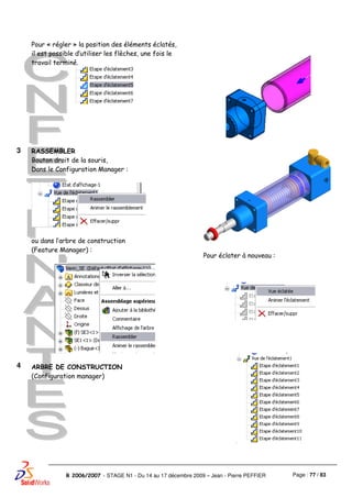 Page : 77 / 83R 2006/2007 - STAGE N1 - Du 14 au 17 décembre 2009 – Jean - Pierre PEFFIER
Pour « régler » la position des éléments éclatés,
il est possible d’utiliser les flèches, une fois le
travail terminé.
3 RASSEMBLER
Bouton droit de la souris,
Dans le Configuration Manager :
ou dans l’arbre de construction
(Feature Manager) :
Pour éclater à nouveau :
4 ARBRE DE CONSTRUCTION
(Configuration manager)
 