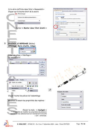 Page : 79 / 83R 2006/2007 - STAGE N1 - Du 14 au 17 décembre 2009 – Jean - Pierre PEFFIER
Si le vérin s’affiche dans l’état « Rassemblé »
Cliquer sur le bouton droit de la souris
Cocher « Monter dans l’état éclaté »
3 INSERER LE REPERAGE (Bulles)
Affichage, Barre d’outils, Calque
Créer un calque « Habillage »
Le rendre actif
Cliquer toutes les pièces de l’assemblage
Modifier si besoin les propriétés des repères :
Choisir le style : « Souligné »
*** Possibilité de modifier les propriétés de plusieurs
repères en les sélectionnant en maintenant la touche
« Ctrl » enfoncée.
 