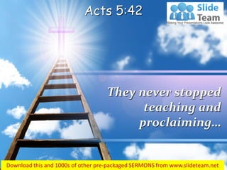 Acts 5:42 
They never stopped teaching and proclaiming…  