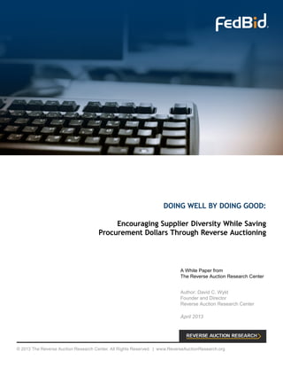 DOING WELL BY DOING GOOD:
Encouraging Supplier Diversity While Saving
Procurement Dollars Through Reverse Auctioning
A White Paper from
The Reverse Auction Research Center
Author: David C. Wyld
Founder and Director
Reverse Auction Research Center
April 2013
© 2013 The Reverse Auction Research Center. All Rights Reserved. | www.ReverseAuctionResearch.org
 