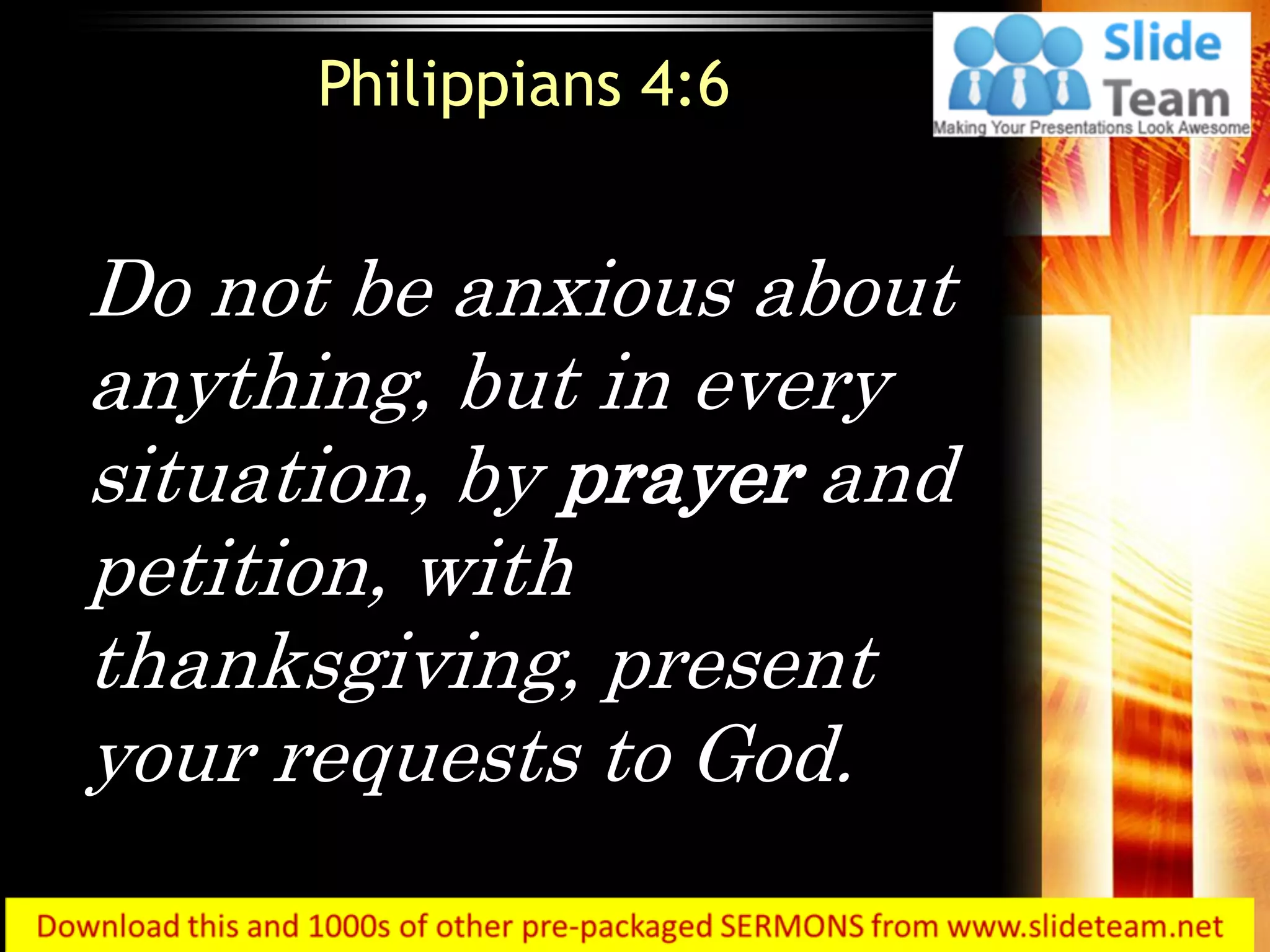 Do not be anxious about
anything, but in every
situation, by prayer and
petition, with
thanksgiving, present
your requests to God.
Philippians 4:6