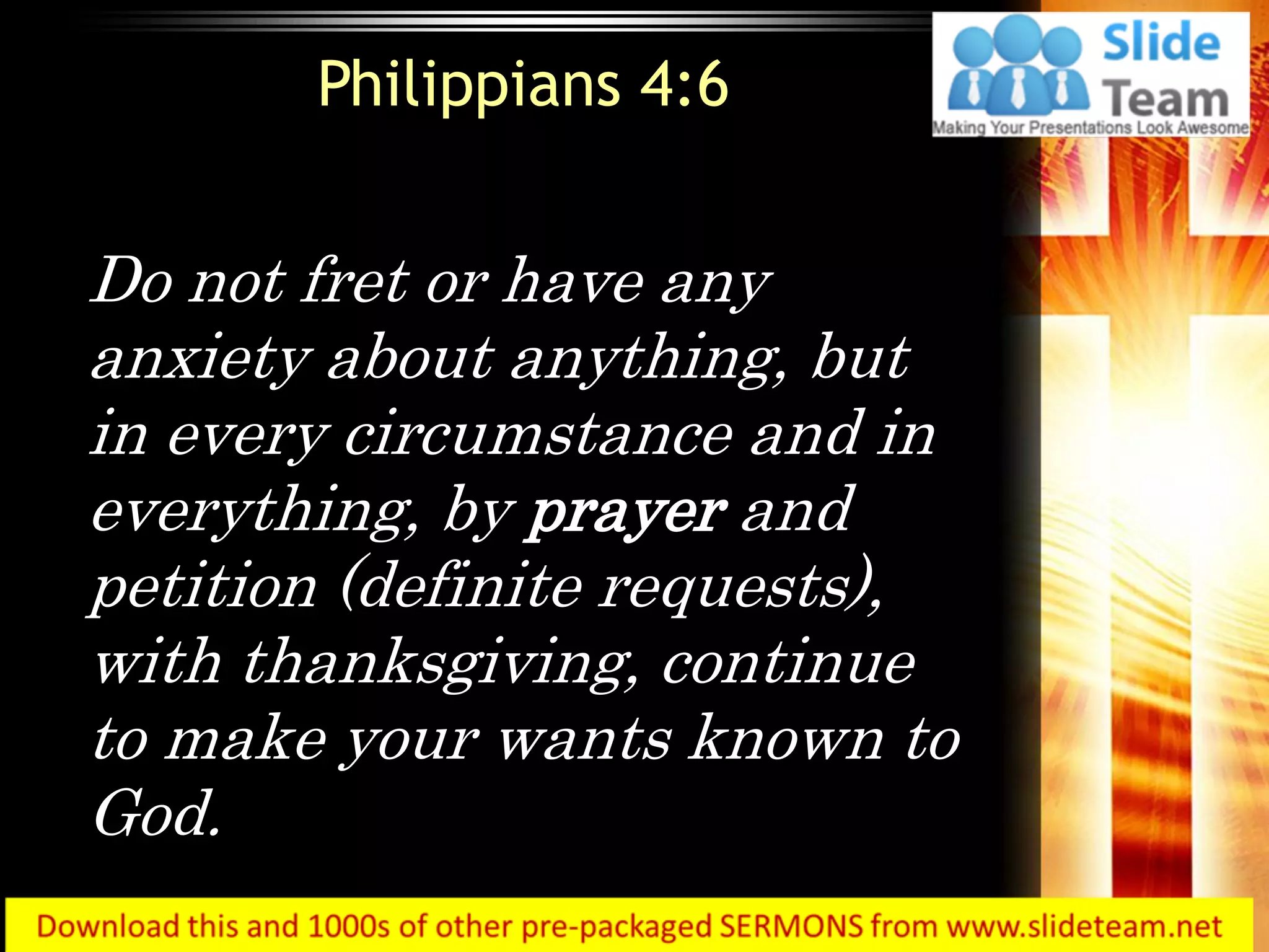Do not fret or have any
anxiety about anything, but
in every circumstance and in
everything, by prayer and
petition (definite requests),
with thanksgiving, continue
to make your wants known to
God.
Philippians 4:6