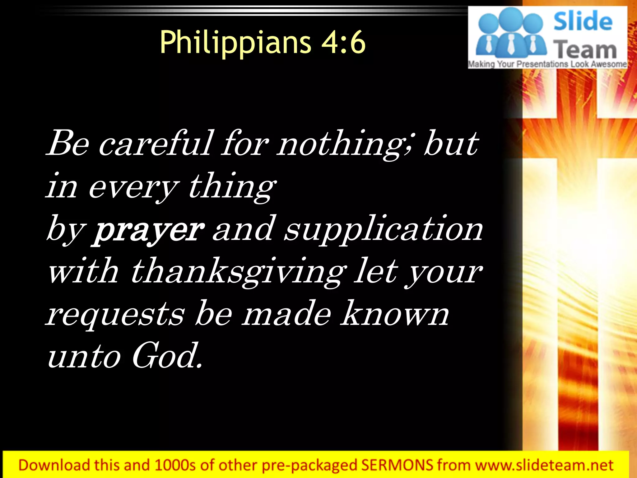 Be careful for nothing; but
in every thing
by prayer and supplication
with thanksgiving let your
requests be made known
unto God.
Philippians 4:6