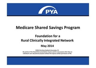 Page 0May 2014
Prepared for National Rural Health Association
Medicare Shared Savings Program
Foundation for a
Rural Clinically Integrated Network
May 2014
©2014 Pershing Yoakley & Associates, PC.
No portion of this PowerPoint presentation may be used for any purpose other than an
individual’s own educational purposes without the express written permission of PYA.
 