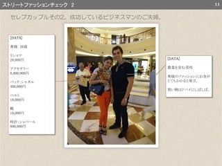 11ストリートファッションチェック 2
[DATA]
奥様 26歳
Tシャツ
28,000円
アクセサリー
8,000,000円
バック：シャネル
400,000円
ベルト
18,000円
靴
10,000円
時計：ショパール
800,000円
[DATA]
農業を営む男性
奥様のファッションにお金が
とてもかかると発言。
買い物はドバイにしばしば。
セレブカップルその2。成功しているビジネスマンのご夫婦。
 