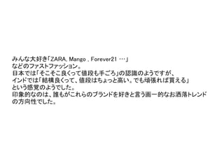 みんな大好き「ZARA, Mango , Forever21 …」
などのファストファッション。
日本では「そこそこ良くって値段も手ごろ」の認識のようですが、
インドでは「結構良くって、値段はちょっと高い。でも頑張れば買える」
という感覚のようでした。
印象的なのは、誰もがこれらのブランドを好きと言う画一的なお洒落トレンド
の方向性でした。
ONEDISH
 
