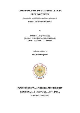 CLOSED LOOP VOLTAGE CONTROL OF DC DC
BUCK CONVERTER
Submitted in partial fulﬁllment of the requirement of
BACHELOR OF TECHNOLOGY
by
PARTH MARU [12BEE032]
SHARMA TUSHARKUMAR G. [12BEE049]
GAURANG VADHIYA [12BEE057]
Under the guidance of
Mr. Nitin Prajapati
PANDIT DEENDAYAL PETROLEUM UNIVERSITY
GANDHINAGAR - 382007. GUJARAT - INDIA
JUNE - DECEMBER 2015
 