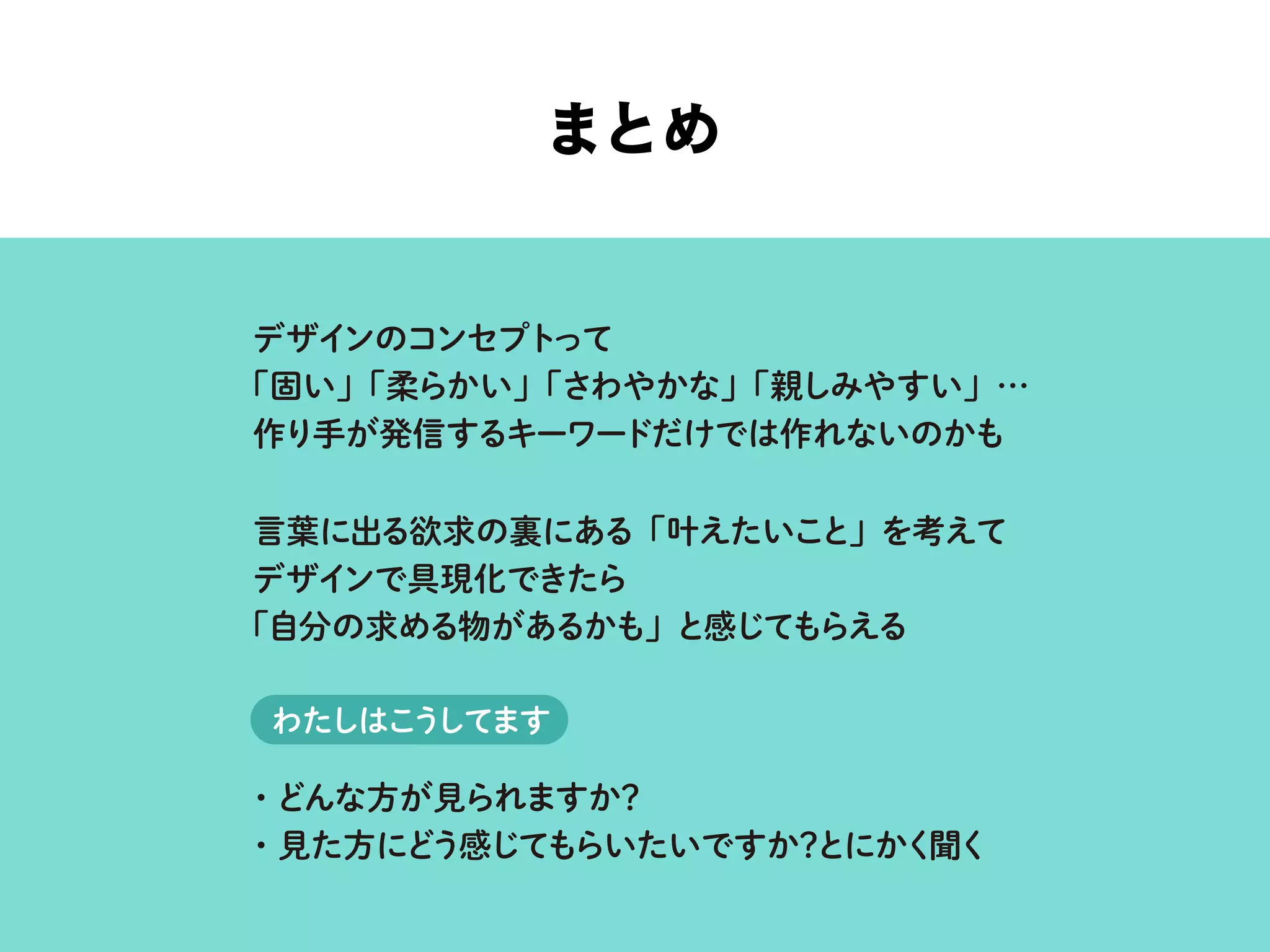 まとめ
デザインのコンセプトって
「固い」「柔らかい」「さわやかな」「親しみやすい」…
作り手が発信するキーワードだけでは作れないのかも
言葉に出る欲求の裏にある「叶えたいこと」を考えて
デザインで具現化できたら
「自分の求める物があるかも」と感じてもらえる
・どんな方が見られますか？
・見た方にどう感じてもらいたいですか？とにかく聞く
わたしはこうしてます
 