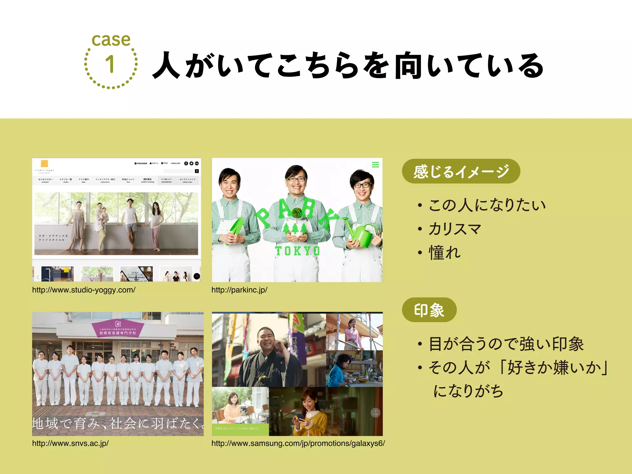 ・この人になりたい
・カリスマ
・憧れ
感じるイメージ
・目が合うので強い印象
・その人が「好きか嫌いか」
になりがち
印象
人がいてこちらを向いている
case
1
http://www.studio-yoggy.com/ http://parkinc.jp/
http://www.snvs.ac.jp/ http://www.samsung.com/jp/promotions/galaxys6/
 