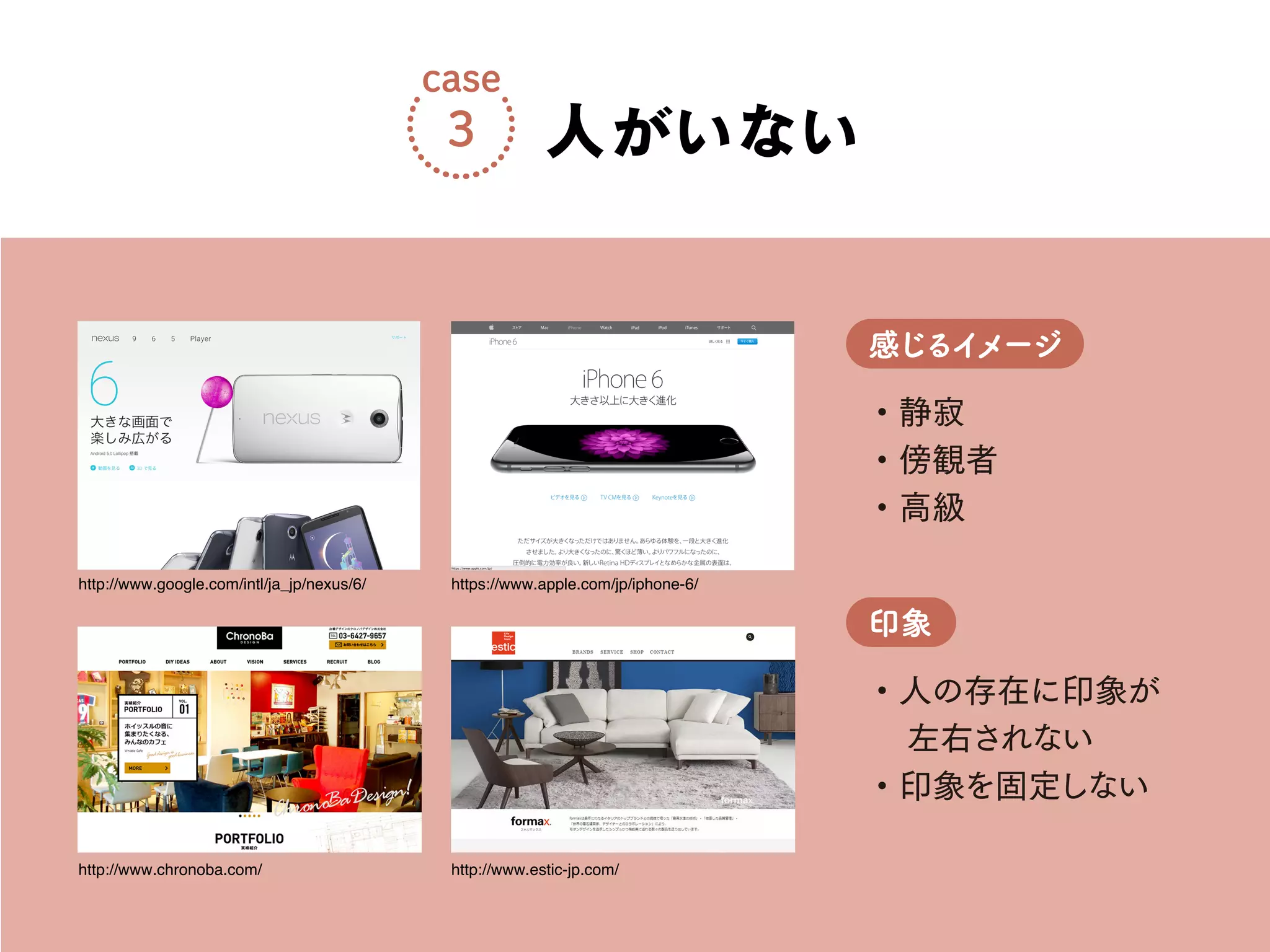 ・静寂
・傍観者
・高級
感じるイメージ
・人の存在に印象が
左右されない
・印象を固定しない
印象
人がいない
case
3
http://www.chronoba.com/
http://www.google.com/intl/ja_jp/nexus/6/
http://www.estic-jp.com/
https://www.apple.com/jp/iphone-6/
 