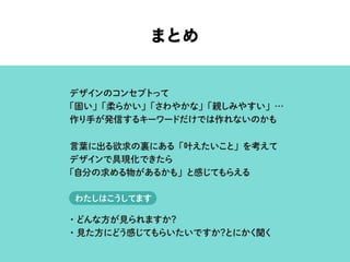 まとめ
デザインのコンセプトって
「固い」「柔らかい」「さわやかな」「親しみやすい」…
作り手が発信するキーワードだけでは作れないのかも
言葉に出る欲求の裏にある「叶えたいこと」を考えて
デザインで具現化できたら
「自分の求める物があるかも」と感じてもらえる
・どんな方が見られますか？
・見た方にどう感じてもらいたいですか？とにかく聞く
わたしはこうしてます
 