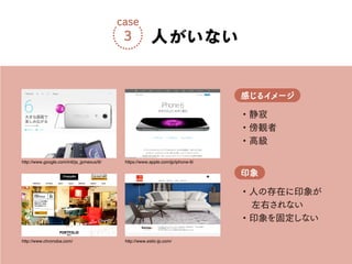 ・静寂
・傍観者
・高級
感じるイメージ
・人の存在に印象が
左右されない
・印象を固定しない
印象
人がいない
case
3
http://www.chronoba.com/
http://www.google.com/intl/ja_jp/nexus/6/
http://www.estic-jp.com/
https://www.apple.com/jp/iphone-6/
 