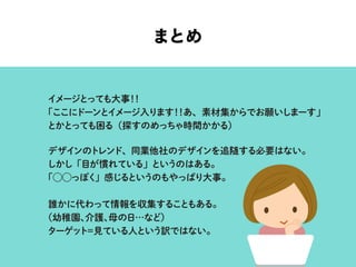 まとめ
イメージとっても大事！！
「ここにドーンとイメージ入ります！！あ、素材集からでお願いしまーす」
とかとっても困る（探すのめっちゃ時間かかる）
デザインのトレンド、同業他社のデザインを追随する必要はない。
しかし「目が慣れている」というのはある。
「⃝⃝っぽく」感じるというのもやっぱり大事。
誰かに代わって情報を収集することもある。
（幼稚園、介護、母の日…など）
ターゲット＝見ている人という訳ではない。
 