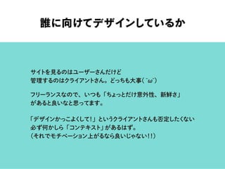 誰に向けてデザインしているか
サイトを見るのはユーザーさんだけど
管理するのはクライアントさん。どっちも大事( ω )
フリーランスなので、いつも「ちょっとだけ意外性、新鮮さ」
があると良いなと思ってます。
「デザインかっこよくして！」というクライアントさんも否定したくない
必ず何かしら「コンテキスト」があるはず。
（それでモチベーション上がるなら良いじゃない！！）
 