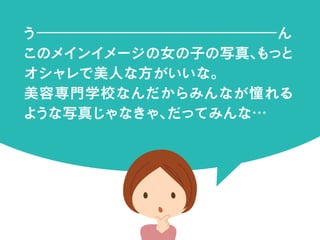 う｜｜｜｜｜｜｜｜｜｜｜｜｜｜｜｜ん
このメインイメージの女の子の写真、もっと
オシャレで美人な方がいいな。
美容専門学校なんだからみんなが憧れる
ような写真じゃなきゃ、だってみんな…
 