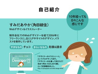 すみだあやか（角田綾佳）
Webデザイン＆イラストレーター
制作会社でのWebデザイナーを経て2006年に
フリーランスに。主にLPやサイトのデザイン、イラ
ストを制作しています。
見積＆請求
自己紹介
10年経っても
日々こんな
感じです
チョコすきなもの きらいなもの
「デザイナーのイラストノート」
というブログやってます。
「デザイナーの仕事って何だろう？
改めて考えてみた2015春」
という記事書きました。
http://in.spicagraph.com/other/design-think/
 