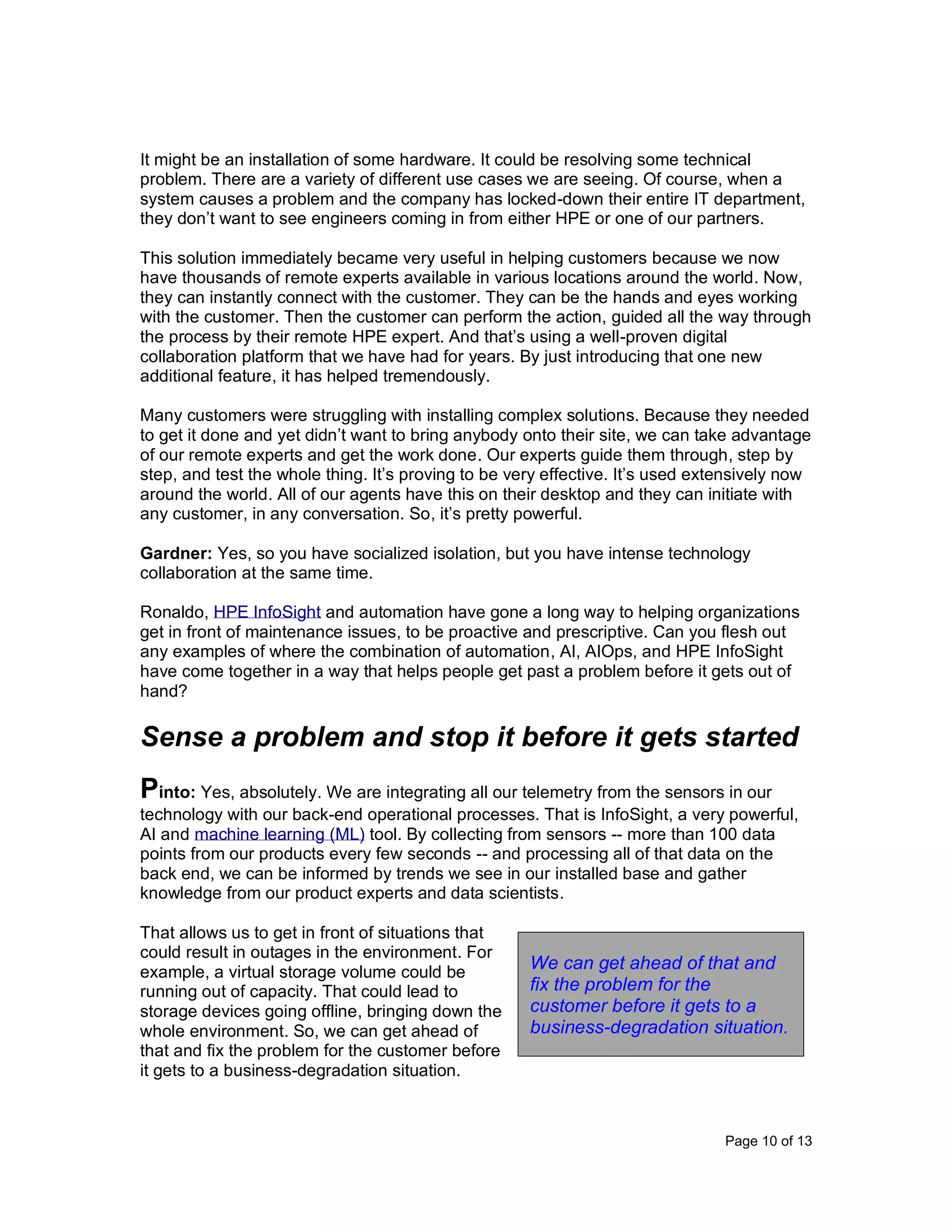 Page 10 of 13
It might be an installation of some hardware. It could be resolving some technical
problem. There are a variety of different use cases we are seeing. Of course, when a
system causes a problem and the company has locked-down their entire IT department,
they don’t want to see engineers coming in from either HPE or one of our partners.
This solution immediately became very useful in helping customers because we now
have thousands of remote experts available in various locations around the world. Now,
they can instantly connect with the customer. They can be the hands and eyes working
with the customer. Then the customer can perform the action, guided all the way through
the process by their remote HPE expert. And that’s using a well-proven digital
collaboration platform that we have had for years. By just introducing that one new
additional feature, it has helped tremendously.
Many customers were struggling with installing complex solutions. Because they needed
to get it done and yet didn’t want to bring anybody onto their site, we can take advantage
of our remote experts and get the work done. Our experts guide them through, step by
step, and test the whole thing. It’s proving to be very effective. It’s used extensively now
around the world. All of our agents have this on their desktop and they can initiate with
any customer, in any conversation. So, it’s pretty powerful.
Gardner: Yes, so you have socialized isolation, but you have intense technology
collaboration at the same time.
Ronaldo, HPE InfoSight and automation have gone a long way to helping organizations
get in front of maintenance issues, to be proactive and prescriptive. Can you flesh out
any examples of where the combination of automation, AI, AIOps, and HPE InfoSight
have come together in a way that helps people get past a problem before it gets out of
hand?
Sense a problem and stop it before it gets started
Pinto: Yes, absolutely. We are integrating all our telemetry from the sensors in our
technology with our back-end operational processes. That is InfoSight, a very powerful,
AI and machine learning (ML) tool. By collecting from sensors -- more than 100 data
points from our products every few seconds -- and processing all of that data on the
back end, we can be informed by trends we see in our installed base and gather
knowledge from our product experts and data scientists.
That allows us to get in front of situations that
could result in outages in the environment. For
example, a virtual storage volume could be
running out of capacity. That could lead to
storage devices going offline, bringing down the
whole environment. So, we can get ahead of
that and fix the problem for the customer before
it gets to a business-degradation situation.
We can get ahead of that and
fix the problem for the
customer before it gets to a
business-degradation situation.
 
