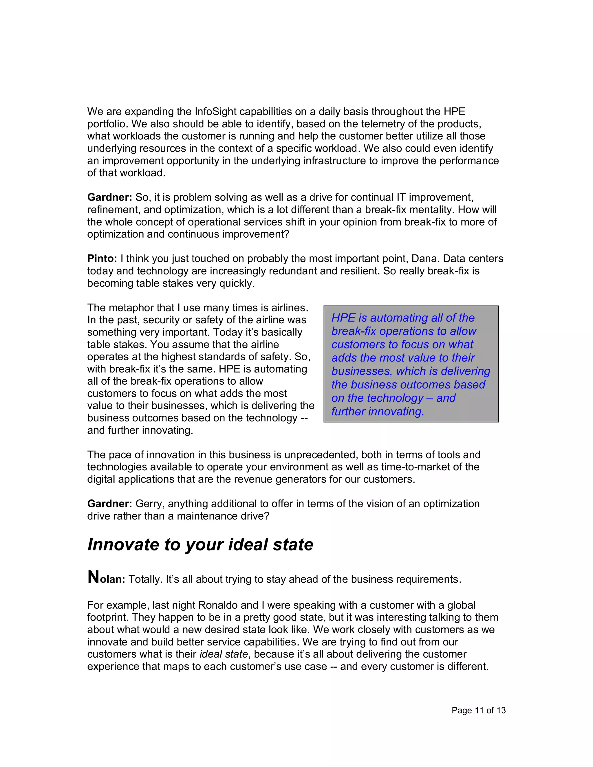 Page 11 of 13
We are expanding the InfoSight capabilities on a daily basis throughout the HPE
portfolio. We also should be able to identify, based on the telemetry of the products,
what workloads the customer is running and help the customer better utilize all those
underlying resources in the context of a specific workload. We also could even identify
an improvement opportunity in the underlying infrastructure to improve the performance
of that workload.
Gardner: So, it is problem solving as well as a drive for continual IT improvement,
refinement, and optimization, which is a lot different than a break-fix mentality. How will
the whole concept of operational services shift in your opinion from break-fix to more of
optimization and continuous improvement?
Pinto: I think you just touched on probably the most important point, Dana. Data centers
today and technology are increasingly redundant and resilient. So really break-fix is
becoming table stakes very quickly.
The metaphor that I use many times is airlines.
In the past, security or safety of the airline was
something very important. Today it’s basically
table stakes. You assume that the airline
operates at the highest standards of safety. So,
with break-fix it’s the same. HPE is automating
all of the break-fix operations to allow
customers to focus on what adds the most
value to their businesses, which is delivering the
business outcomes based on the technology --
and further innovating.
The pace of innovation in this business is unprecedented, both in terms of tools and
technologies available to operate your environment as well as time-to-market of the
digital applications that are the revenue generators for our customers.
Gardner: Gerry, anything additional to offer in terms of the vision of an optimization
drive rather than a maintenance drive?
Innovate to your ideal state
Nolan: Totally. It’s all about trying to stay ahead of the business requirements.
For example, last night Ronaldo and I were speaking with a customer with a global
footprint. They happen to be in a pretty good state, but it was interesting talking to them
about what would a new desired state look like. We work closely with customers as we
innovate and build better service capabilities. We are trying to find out from our
customers what is their ideal state, because it’s all about delivering the customer
experience that maps to each customer’s use case -- and every customer is different.
HPE is automating all of the
break-fix operations to allow
customers to focus on what
adds the most value to their
businesses, which is delivering
the business outcomes based
on the technology – and
further innovating.
 