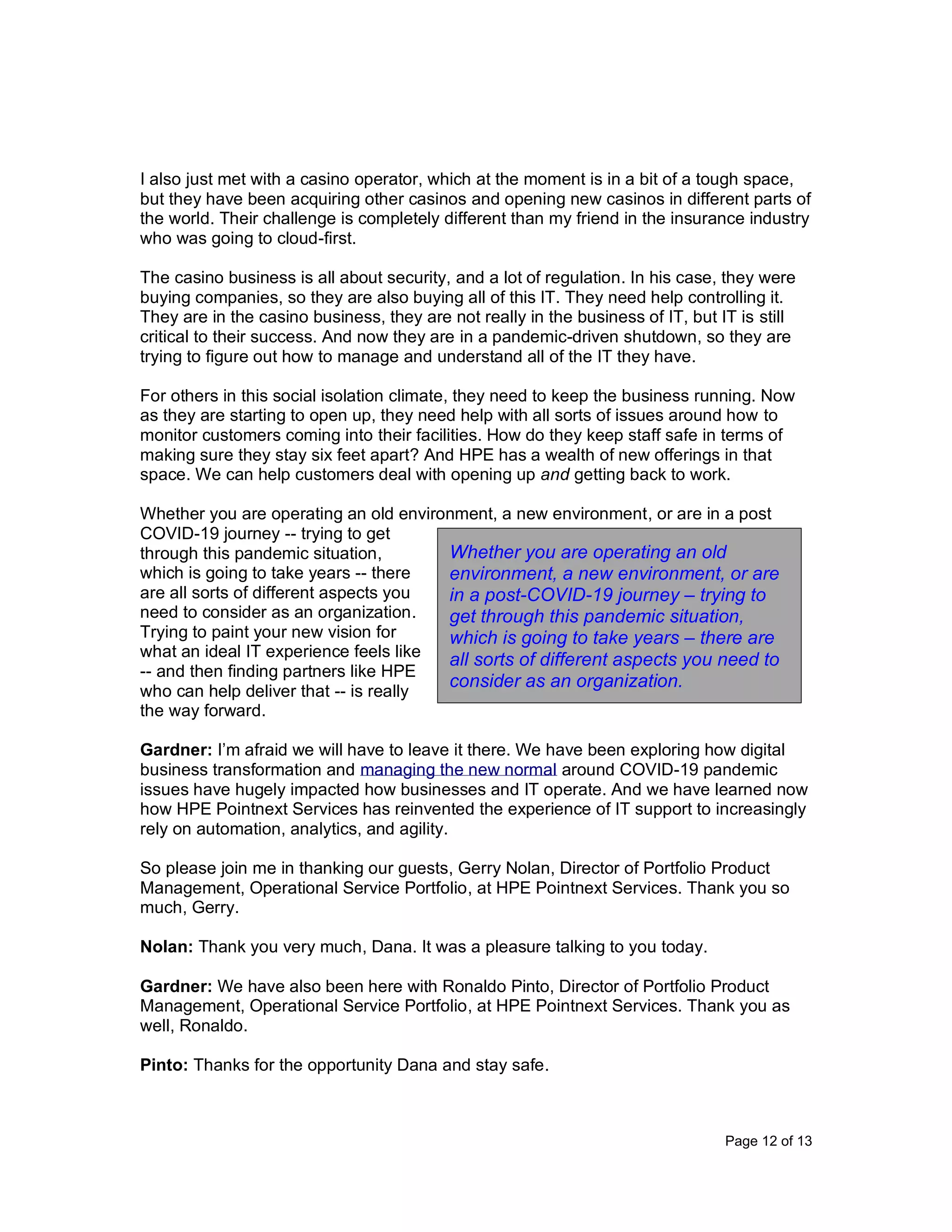 Page 12 of 13
I also just met with a casino operator, which at the moment is in a bit of a tough space,
but they have been acquiring other casinos and opening new casinos in different parts of
the world. Their challenge is completely different than my friend in the insurance industry
who was going to cloud-first.
The casino business is all about security, and a lot of regulation. In his case, they were
buying companies, so they are also buying all of this IT. They need help controlling it.
They are in the casino business, they are not really in the business of IT, but IT is still
critical to their success. And now they are in a pandemic-driven shutdown, so they are
trying to figure out how to manage and understand all of the IT they have.
For others in this social isolation climate, they need to keep the business running. Now
as they are starting to open up, they need help with all sorts of issues around how to
monitor customers coming into their facilities. How do they keep staff safe in terms of
making sure they stay six feet apart? And HPE has a wealth of new offerings in that
space. We can help customers deal with opening up and getting back to work.
Whether you are operating an old environment, a new environment, or are in a post
COVID-19 journey -- trying to get
through this pandemic situation,
which is going to take years -- there
are all sorts of different aspects you
need to consider as an organization.
Trying to paint your new vision for
what an ideal IT experience feels like
-- and then finding partners like HPE
who can help deliver that -- is really
the way forward.
Gardner: I’m afraid we will have to leave it there. We have been exploring how digital
business transformation and managing the new normal around COVID-19 pandemic
issues have hugely impacted how businesses and IT operate. And we have learned now
how HPE Pointnext Services has reinvented the experience of IT support to increasingly
rely on automation, analytics, and agility.
So please join me in thanking our guests, Gerry Nolan, Director of Portfolio Product
Management, Operational Service Portfolio, at HPE Pointnext Services. Thank you so
much, Gerry.
Nolan: Thank you very much, Dana. It was a pleasure talking to you today.
Gardner: We have also been here with Ronaldo Pinto, Director of Portfolio Product
Management, Operational Service Portfolio, at HPE Pointnext Services. Thank you as
well, Ronaldo.
Pinto: Thanks for the opportunity Dana and stay safe.
Whether you are operating an old
environment, a new environment, or are
in a post-COVID-19 journey – trying to
get through this pandemic situation,
which is going to take years – there are
all sorts of different aspects you need to
consider as an organization.
 