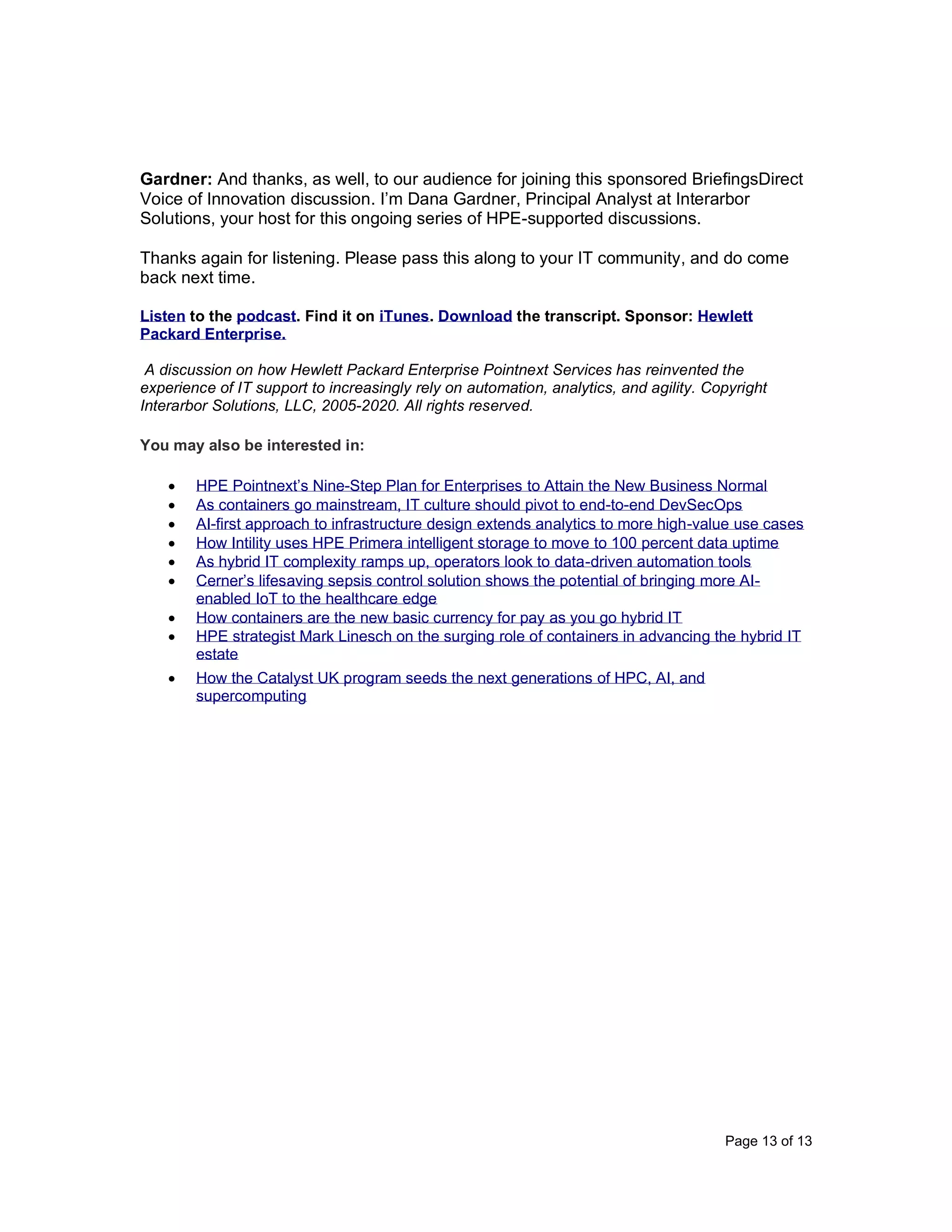 Page 13 of 13
Gardner: And thanks, as well, to our audience for joining this sponsored BriefingsDirect
Voice of Innovation discussion. I’m Dana Gardner, Principal Analyst at Interarbor
Solutions, your host for this ongoing series of HPE-supported discussions.
Thanks again for listening. Please pass this along to your IT community, and do come
back next time.
Listen to the podcast. Find it on iTunes. Download the transcript. Sponsor: Hewlett
Packard Enterprise.
A discussion on how Hewlett Packard Enterprise Pointnext Services has reinvented the
experience of IT support to increasingly rely on automation, analytics, and agility. Copyright
Interarbor Solutions, LLC, 2005-2020. All rights reserved.
You may also be interested in:
• HPE Pointnext’s Nine-Step Plan for Enterprises to Attain the New Business Normal
• As containers go mainstream, IT culture should pivot to end-to-end DevSecOps
• AI-first approach to infrastructure design extends analytics to more high-value use cases
• How Intility uses HPE Primera intelligent storage to move to 100 percent data uptime
• As hybrid IT complexity ramps up, operators look to data-driven automation tools
• Cerner’s lifesaving sepsis control solution shows the potential of bringing more AI-
enabled IoT to the healthcare edge
• How containers are the new basic currency for pay as you go hybrid IT
• HPE strategist Mark Linesch on the surging role of containers in advancing the hybrid IT
estate
• How the Catalyst UK program seeds the next generations of HPC, AI, and
supercomputing
 