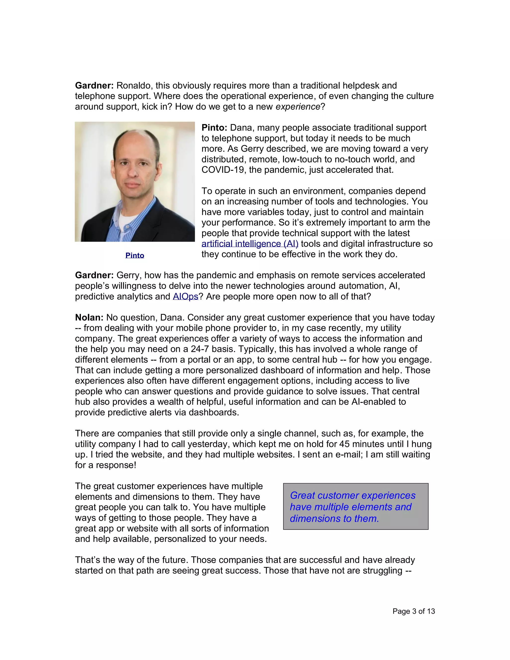 Page 3 of 13
Gardner: Ronaldo, this obviously requires more than a traditional helpdesk and
telephone support. Where does the operational experience, of even changing the culture
around support, kick in? How do we get to a new experience?
Pinto: Dana, many people associate traditional support
to telephone support, but today it needs to be much
more. As Gerry described, we are moving toward a very
distributed, remote, low-touch to no-touch world, and
COVID-19, the pandemic, just accelerated that.
To operate in such an environment, companies depend
on an increasing number of tools and technologies. You
have more variables today, just to control and maintain
your performance. So it’s extremely important to arm the
people that provide technical support with the latest
artificial intelligence (AI) tools and digital infrastructure so
they continue to be effective in the work they do.
Gardner: Gerry, how has the pandemic and emphasis on remote services accelerated
people’s willingness to delve into the newer technologies around automation, AI,
predictive analytics and AIOps? Are people more open now to all of that?
Nolan: No question, Dana. Consider any great customer experience that you have today
-- from dealing with your mobile phone provider to, in my case recently, my utility
company. The great experiences offer a variety of ways to access the information and
the help you may need on a 24-7 basis. Typically, this has involved a whole range of
different elements -- from a portal or an app, to some central hub -- for how you engage.
That can include getting a more personalized dashboard of information and help. Those
experiences also often have different engagement options, including access to live
people who can answer questions and provide guidance to solve issues. That central
hub also provides a wealth of helpful, useful information and can be AI-enabled to
provide predictive alerts via dashboards.
There are companies that still provide only a single channel, such as, for example, the
utility company I had to call yesterday, which kept me on hold for 45 minutes until I hung
up. I tried the website, and they had multiple websites. I sent an e-mail; I am still waiting
for a response!
The great customer experiences have multiple
elements and dimensions to them. They have
great people you can talk to. You have multiple
ways of getting to those people. They have a
great app or website with all sorts of information
and help available, personalized to your needs.
That’s the way of the future. Those companies that are successful and have already
started on that path are seeing great success. Those that have not are struggling --
Pinto
Great customer experiences
have multiple elements and
dimensions to them.
 