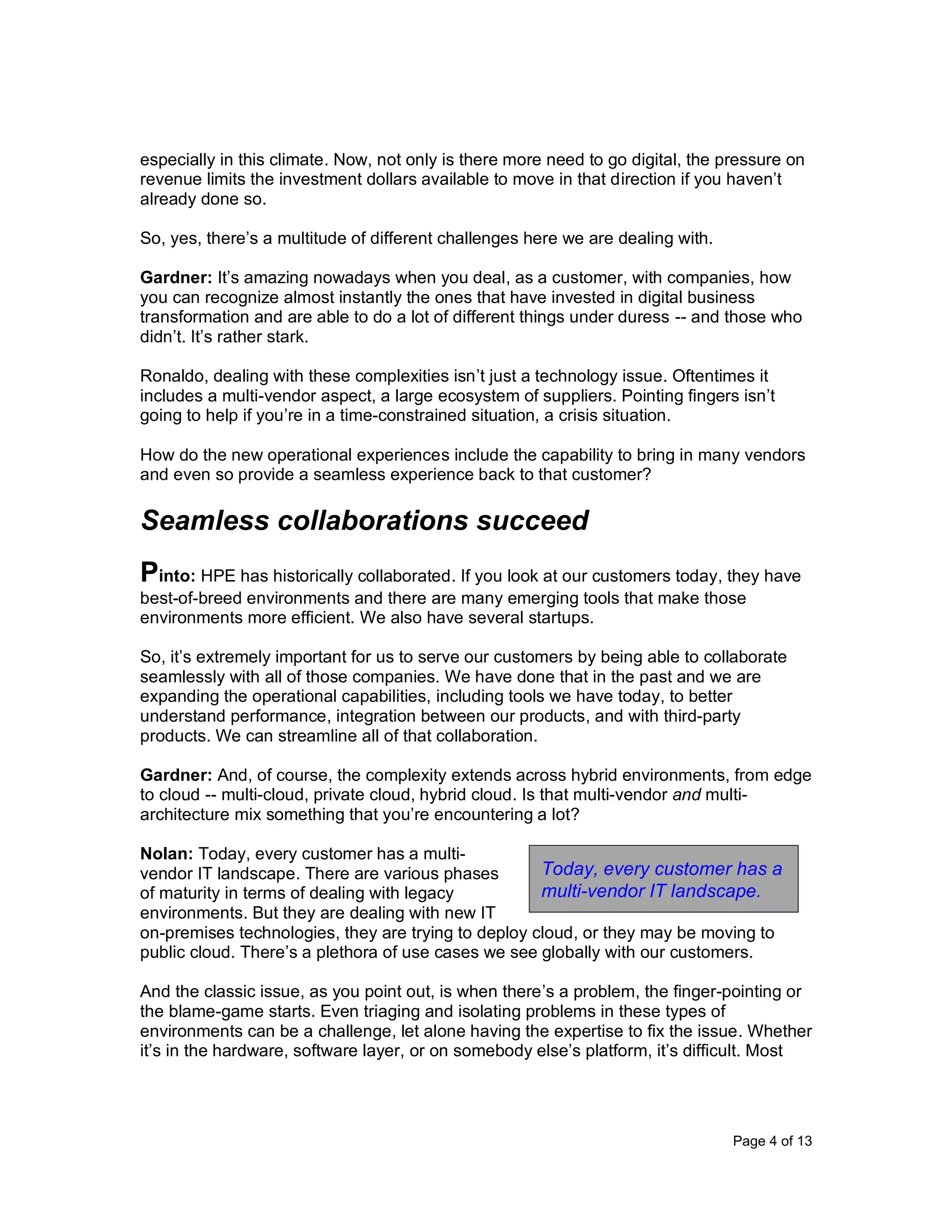 Page 4 of 13
especially in this climate. Now, not only is there more need to go digital, the pressure on
revenue limits the investment dollars available to move in that direction if you haven’t
already done so.
So, yes, there’s a multitude of different challenges here we are dealing with.
Gardner: It’s amazing nowadays when you deal, as a customer, with companies, how
you can recognize almost instantly the ones that have invested in digital business
transformation and are able to do a lot of different things under duress -- and those who
didn’t. It’s rather stark.
Ronaldo, dealing with these complexities isn’t just a technology issue. Oftentimes it
includes a multi-vendor aspect, a large ecosystem of suppliers. Pointing fingers isn’t
going to help if you’re in a time-constrained situation, a crisis situation.
How do the new operational experiences include the capability to bring in many vendors
and even so provide a seamless experience back to that customer?
Seamless collaborations succeed
Pinto: HPE has historically collaborated. If you look at our customers today, they have
best-of-breed environments and there are many emerging tools that make those
environments more efficient. We also have several startups.
So, it’s extremely important for us to serve our customers by being able to collaborate
seamlessly with all of those companies. We have done that in the past and we are
expanding the operational capabilities, including tools we have today, to better
understand performance, integration between our products, and with third-party
products. We can streamline all of that collaboration.
Gardner: And, of course, the complexity extends across hybrid environments, from edge
to cloud -- multi-cloud, private cloud, hybrid cloud. Is that multi-vendor and multi-
architecture mix something that you’re encountering a lot?
Nolan: Today, every customer has a multi-
vendor IT landscape. There are various phases
of maturity in terms of dealing with legacy
environments. But they are dealing with new IT
on-premises technologies, they are trying to deploy cloud, or they may be moving to
public cloud. There’s a plethora of use cases we see globally with our customers.
And the classic issue, as you point out, is when there’s a problem, the finger-pointing or
the blame-game starts. Even triaging and isolating problems in these types of
environments can be a challenge, let alone having the expertise to fix the issue. Whether
it’s in the hardware, software layer, or on somebody else’s platform, it’s difficult. Most
Today, every customer has a
multi-vendor IT landscape.
 