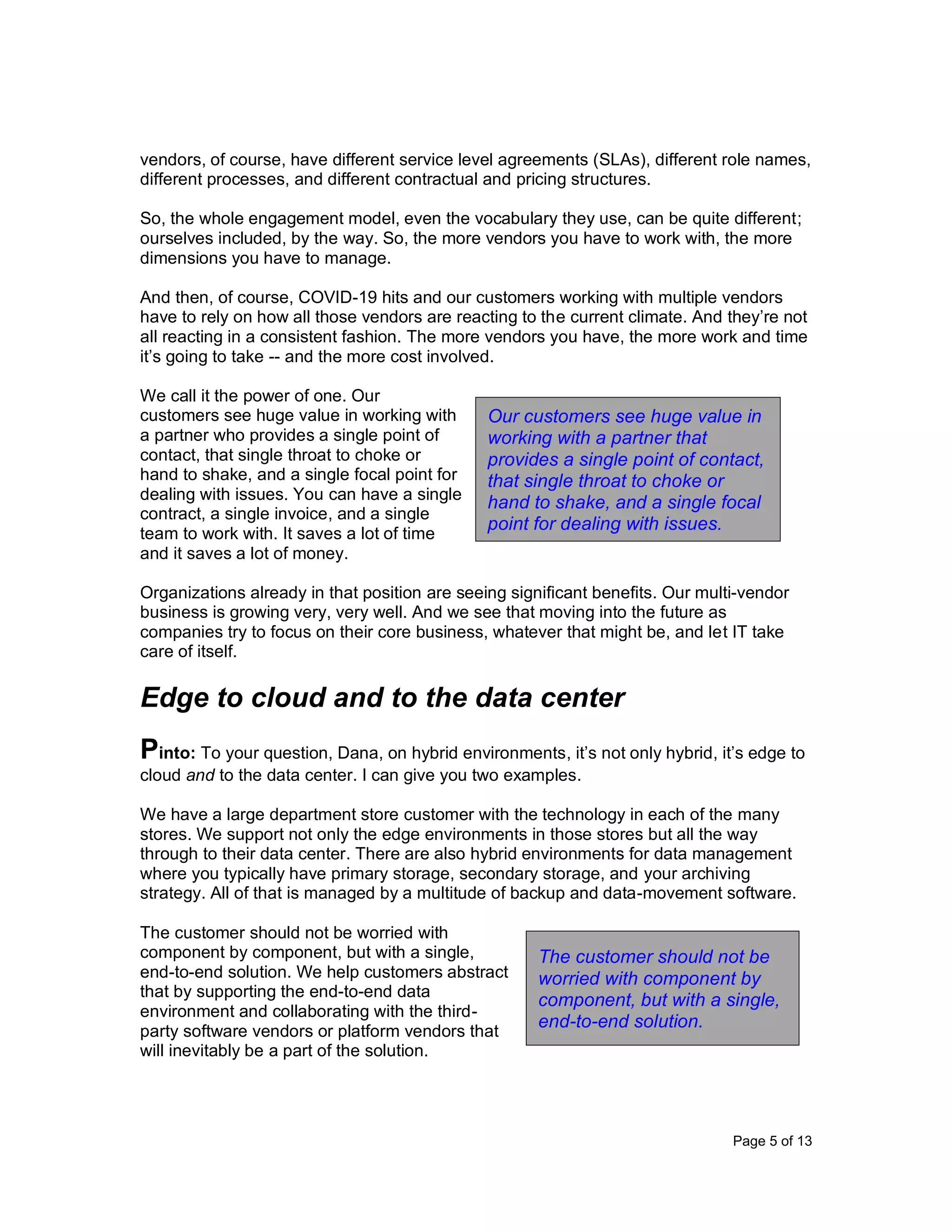Page 5 of 13
vendors, of course, have different service level agreements (SLAs), different role names,
different processes, and different contractual and pricing structures.
So, the whole engagement model, even the vocabulary they use, can be quite different;
ourselves included, by the way. So, the more vendors you have to work with, the more
dimensions you have to manage.
And then, of course, COVID-19 hits and our customers working with multiple vendors
have to rely on how all those vendors are reacting to the current climate. And they’re not
all reacting in a consistent fashion. The more vendors you have, the more work and time
it’s going to take -- and the more cost involved.
We call it the power of one. Our
customers see huge value in working with
a partner who provides a single point of
contact, that single throat to choke or
hand to shake, and a single focal point for
dealing with issues. You can have a single
contract, a single invoice, and a single
team to work with. It saves a lot of time
and it saves a lot of money.
Organizations already in that position are seeing significant benefits. Our multi-vendor
business is growing very, very well. And we see that moving into the future as
companies try to focus on their core business, whatever that might be, and let IT take
care of itself.
Edge to cloud and to the data center
Pinto: To your question, Dana, on hybrid environments, it’s not only hybrid, it’s edge to
cloud and to the data center. I can give you two examples.
We have a large department store customer with the technology in each of the many
stores. We support not only the edge environments in those stores but all the way
through to their data center. There are also hybrid environments for data management
where you typically have primary storage, secondary storage, and your archiving
strategy. All of that is managed by a multitude of backup and data-movement software.
The customer should not be worried with
component by component, but with a single,
end-to-end solution. We help customers abstract
that by supporting the end-to-end data
environment and collaborating with the third-
party software vendors or platform vendors that
will inevitably be a part of the solution.
The customer should not be
worried with component by
component, but with a single,
end-to-end solution.
Our customers see huge value in
working with a partner that
provides a single point of contact,
that single throat to choke or
hand to shake, and a single focal
point for dealing with issues.
 