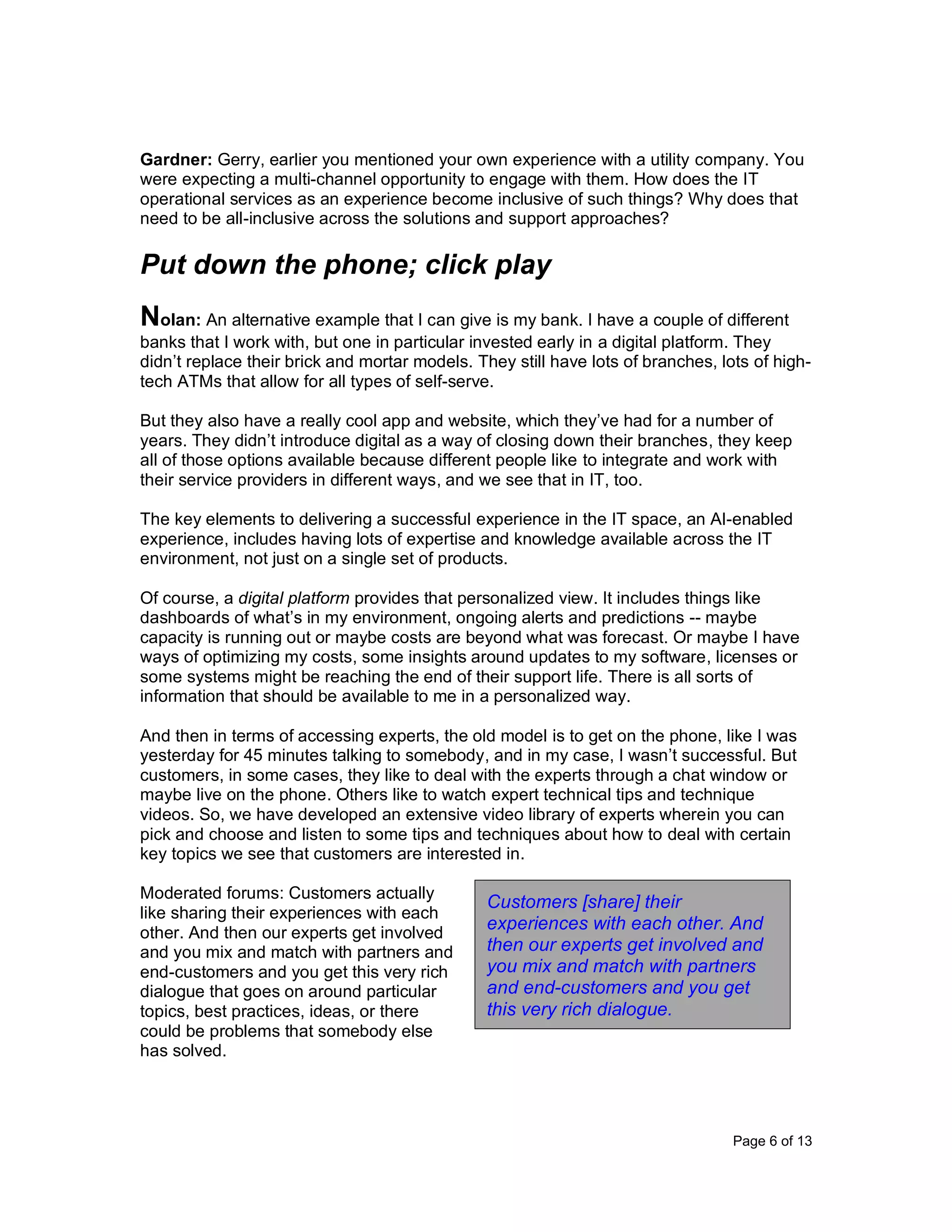 Page 6 of 13
Gardner: Gerry, earlier you mentioned your own experience with a utility company. You
were expecting a multi-channel opportunity to engage with them. How does the IT
operational services as an experience become inclusive of such things? Why does that
need to be all-inclusive across the solutions and support approaches?
Put down the phone; click play
Nolan: An alternative example that I can give is my bank. I have a couple of different
banks that I work with, but one in particular invested early in a digital platform. They
didn’t replace their brick and mortar models. They still have lots of branches, lots of high-
tech ATMs that allow for all types of self-serve.
But they also have a really cool app and website, which they’ve had for a number of
years. They didn’t introduce digital as a way of closing down their branches, they keep
all of those options available because different people like to integrate and work with
their service providers in different ways, and we see that in IT, too.
The key elements to delivering a successful experience in the IT space, an AI-enabled
experience, includes having lots of expertise and knowledge available across the IT
environment, not just on a single set of products.
Of course, a digital platform provides that personalized view. It includes things like
dashboards of what’s in my environment, ongoing alerts and predictions -- maybe
capacity is running out or maybe costs are beyond what was forecast. Or maybe I have
ways of optimizing my costs, some insights around updates to my software, licenses or
some systems might be reaching the end of their support life. There is all sorts of
information that should be available to me in a personalized way.
And then in terms of accessing experts, the old model is to get on the phone, like I was
yesterday for 45 minutes talking to somebody, and in my case, I wasn’t successful. But
customers, in some cases, they like to deal with the experts through a chat window or
maybe live on the phone. Others like to watch expert technical tips and technique
videos. So, we have developed an extensive video library of experts wherein you can
pick and choose and listen to some tips and techniques about how to deal with certain
key topics we see that customers are interested in.
Moderated forums: Customers actually
like sharing their experiences with each
other. And then our experts get involved
and you mix and match with partners and
end-customers and you get this very rich
dialogue that goes on around particular
topics, best practices, ideas, or there
could be problems that somebody else
has solved.
Customers [share] their
experiences with each other. And
then our experts get involved and
you mix and match with partners
and end-customers and you get
this very rich dialogue.
 