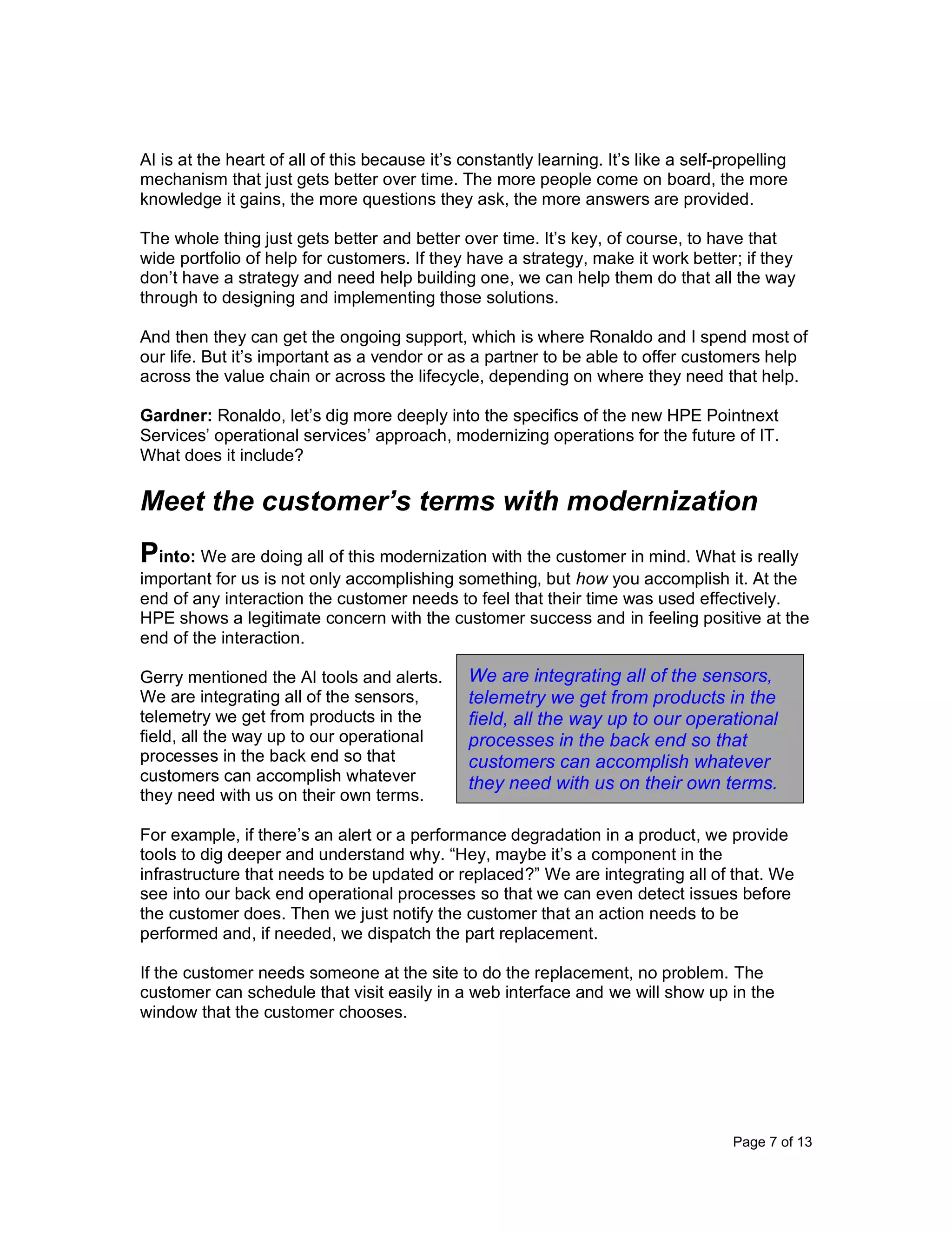 Page 7 of 13
AI is at the heart of all of this because it’s constantly learning. It’s like a self-propelling
mechanism that just gets better over time. The more people come on board, the more
knowledge it gains, the more questions they ask, the more answers are provided.
The whole thing just gets better and better over time. It’s key, of course, to have that
wide portfolio of help for customers. If they have a strategy, make it work better; if they
don’t have a strategy and need help building one, we can help them do that all the way
through to designing and implementing those solutions.
And then they can get the ongoing support, which is where Ronaldo and I spend most of
our life. But it’s important as a vendor or as a partner to be able to offer customers help
across the value chain or across the lifecycle, depending on where they need that help.
Gardner: Ronaldo, let’s dig more deeply into the specifics of the new HPE Pointnext
Services’ operational services’ approach, modernizing operations for the future of IT.
What does it include?
Meet the customer’s terms with modernization
Pinto: We are doing all of this modernization with the customer in mind. What is really
important for us is not only accomplishing something, but how you accomplish it. At the
end of any interaction the customer needs to feel that their time was used effectively.
HPE shows a legitimate concern with the customer success and in feeling positive at the
end of the interaction.
Gerry mentioned the AI tools and alerts.
We are integrating all of the sensors,
telemetry we get from products in the
field, all the way up to our operational
processes in the back end so that
customers can accomplish whatever
they need with us on their own terms.
For example, if there’s an alert or a performance degradation in a product, we provide
tools to dig deeper and understand why. “Hey, maybe it’s a component in the
infrastructure that needs to be updated or replaced?” We are integrating all of that. We
see into our back end operational processes so that we can even detect issues before
the customer does. Then we just notify the customer that an action needs to be
performed and, if needed, we dispatch the part replacement.
If the customer needs someone at the site to do the replacement, no problem. The
customer can schedule that visit easily in a web interface and we will show up in the
window that the customer chooses.
We are integrating all of the sensors,
telemetry we get from products in the
field, all the way up to our operational
processes in the back end so that
customers can accomplish whatever
they need with us on their own terms.
 