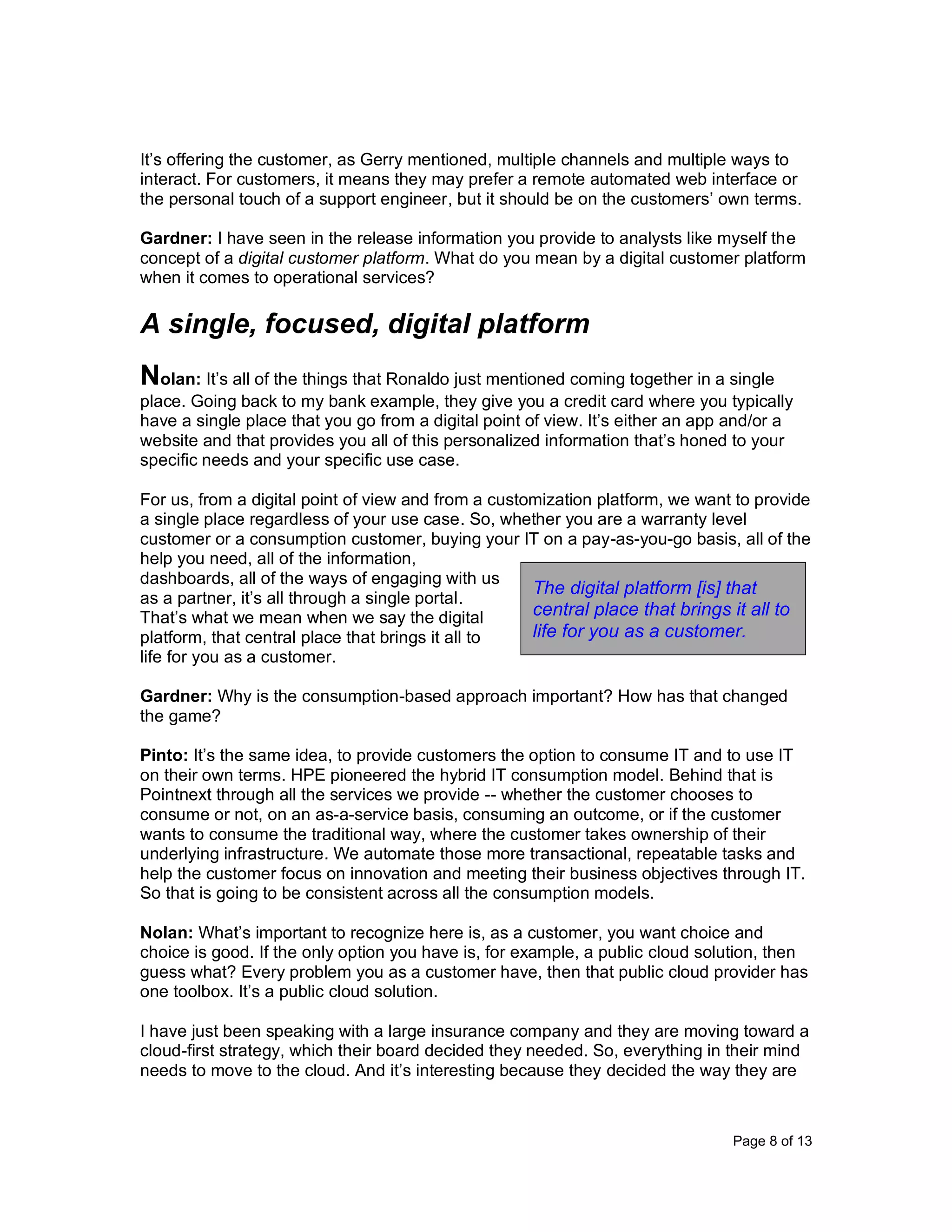 Page 8 of 13
It’s offering the customer, as Gerry mentioned, multiple channels and multiple ways to
interact. For customers, it means they may prefer a remote automated web interface or
the personal touch of a support engineer, but it should be on the customers’ own terms.
Gardner: I have seen in the release information you provide to analysts like myself the
concept of a digital customer platform. What do you mean by a digital customer platform
when it comes to operational services?
A single, focused, digital platform
Nolan: It’s all of the things that Ronaldo just mentioned coming together in a single
place. Going back to my bank example, they give you a credit card where you typically
have a single place that you go from a digital point of view. It’s either an app and/or a
website and that provides you all of this personalized information that’s honed to your
specific needs and your specific use case.
For us, from a digital point of view and from a customization platform, we want to provide
a single place regardless of your use case. So, whether you are a warranty level
customer or a consumption customer, buying your IT on a pay-as-you-go basis, all of the
help you need, all of the information,
dashboards, all of the ways of engaging with us
as a partner, it’s all through a single portal.
That’s what we mean when we say the digital
platform, that central place that brings it all to
life for you as a customer.
Gardner: Why is the consumption-based approach important? How has that changed
the game?
Pinto: It’s the same idea, to provide customers the option to consume IT and to use IT
on their own terms. HPE pioneered the hybrid IT consumption model. Behind that is
Pointnext through all the services we provide -- whether the customer chooses to
consume or not, on an as-a-service basis, consuming an outcome, or if the customer
wants to consume the traditional way, where the customer takes ownership of their
underlying infrastructure. We automate those more transactional, repeatable tasks and
help the customer focus on innovation and meeting their business objectives through IT.
So that is going to be consistent across all the consumption models.
Nolan: What’s important to recognize here is, as a customer, you want choice and
choice is good. If the only option you have is, for example, a public cloud solution, then
guess what? Every problem you as a customer have, then that public cloud provider has
one toolbox. It’s a public cloud solution.
I have just been speaking with a large insurance company and they are moving toward a
cloud-first strategy, which their board decided they needed. So, everything in their mind
needs to move to the cloud. And it’s interesting because they decided the way they are
The digital platform [is] that
central place that brings it all to
life for you as a customer.
 