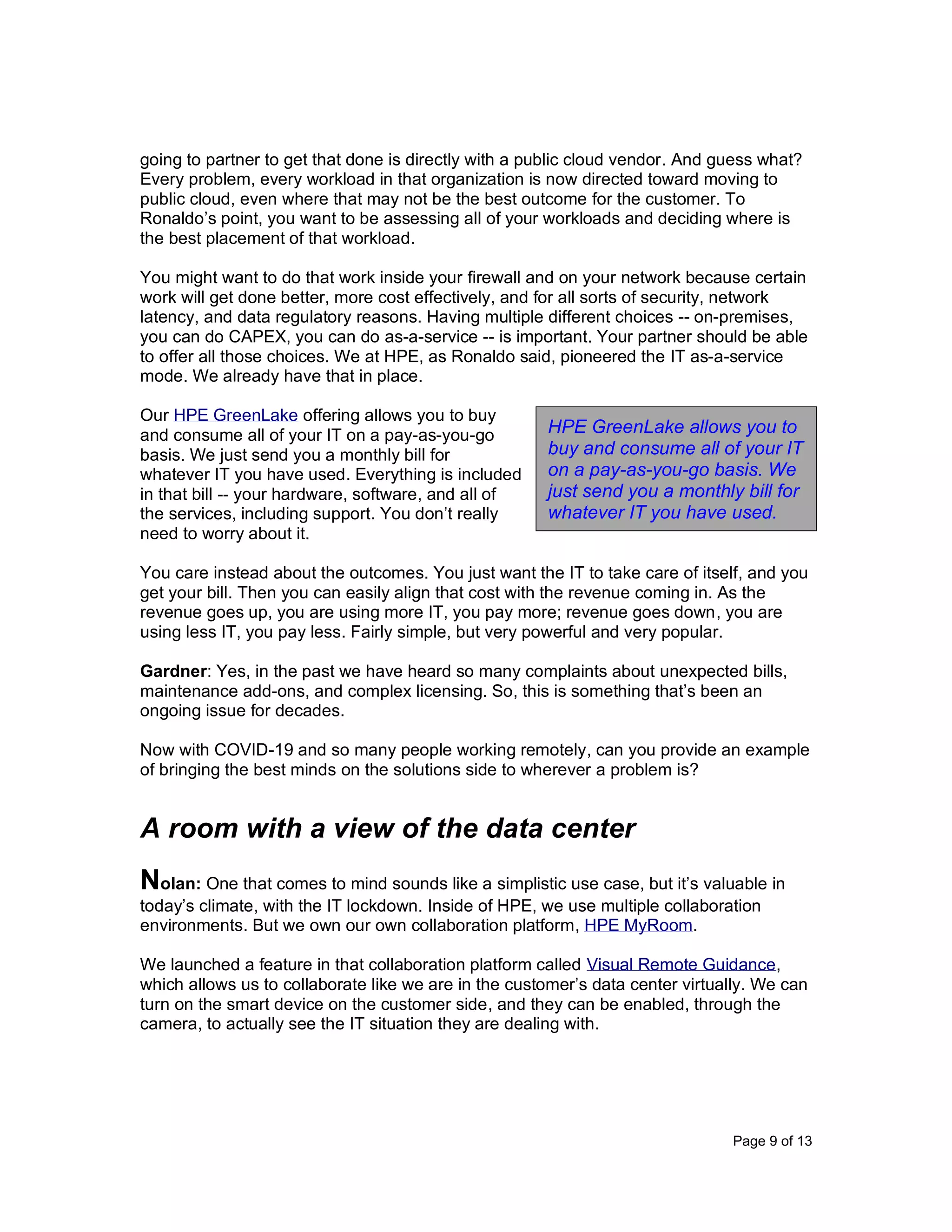 Page 9 of 13
going to partner to get that done is directly with a public cloud vendor. And guess what?
Every problem, every workload in that organization is now directed toward moving to
public cloud, even where that may not be the best outcome for the customer. To
Ronaldo’s point, you want to be assessing all of your workloads and deciding where is
the best placement of that workload.
You might want to do that work inside your firewall and on your network because certain
work will get done better, more cost effectively, and for all sorts of security, network
latency, and data regulatory reasons. Having multiple different choices -- on-premises,
you can do CAPEX, you can do as-a-service -- is important. Your partner should be able
to offer all those choices. We at HPE, as Ronaldo said, pioneered the IT as-a-service
mode. We already have that in place.
Our HPE GreenLake offering allows you to buy
and consume all of your IT on a pay-as-you-go
basis. We just send you a monthly bill for
whatever IT you have used. Everything is included
in that bill -- your hardware, software, and all of
the services, including support. You don’t really
need to worry about it.
You care instead about the outcomes. You just want the IT to take care of itself, and you
get your bill. Then you can easily align that cost with the revenue coming in. As the
revenue goes up, you are using more IT, you pay more; revenue goes down, you are
using less IT, you pay less. Fairly simple, but very powerful and very popular.
Gardner: Yes, in the past we have heard so many complaints about unexpected bills,
maintenance add-ons, and complex licensing. So, this is something that’s been an
ongoing issue for decades.
Now with COVID-19 and so many people working remotely, can you provide an example
of bringing the best minds on the solutions side to wherever a problem is?
A room with a view of the data center
Nolan: One that comes to mind sounds like a simplistic use case, but it’s valuable in
today’s climate, with the IT lockdown. Inside of HPE, we use multiple collaboration
environments. But we own our own collaboration platform, HPE MyRoom.
We launched a feature in that collaboration platform called Visual Remote Guidance,
which allows us to collaborate like we are in the customer’s data center virtually. We can
turn on the smart device on the customer side, and they can be enabled, through the
camera, to actually see the IT situation they are dealing with.
HPE GreenLake allows you to
buy and consume all of your IT
on a pay-as-you-go basis. We
just send you a monthly bill for
whatever IT you have used.
 
