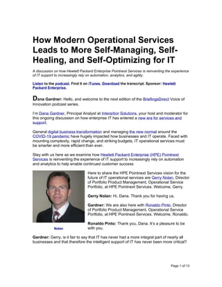 Page 1 of 13
How Modern Operational Services
Leads to More Self-Managing, Self-
Healing, and Self-Optimizing for IT
A discussion on how Hewlett Packard Enterprise Pointnext Services is reinventing the experience
of IT support to increasingly rely on automation, analytics, and agility.
Listen to the podcast. Find it on iTunes. Download the transcript. Sponsor: Hewlett
Packard Enterprise.
Dana Gardner: Hello, and welcome to the next edition of the BriefingsDirect Voice of
Innovation podcast series.
I’m Dana Gardner, Principal Analyst at Interarbor Solutions, your host and moderator for
this ongoing discussion on how enterprise IT has entered a new era for services and
support.
General digital business transformation and managing the new normal around the
COVID-19 pandemic have hugely impacted how businesses and IT operate. Faced with
mounting complexity, rapid change, and striking budgets, IT operational services must
be smarter and more efficient than ever.
Stay with us here as we examine how Hewlett Packard Enterprise (HPE) Pointnext
Services is reinventing the experience of IT support to increasingly rely on automation
and analytics to help enable continued customer success
Here to share the HPE Pointnext Services vision for the
future of IT operational services are Gerry Nolan, Director
of Portfolio Product Management, Operational Service
Portfolio, at HPE Pointnext Services. Welcome, Gerry.
Gerry Nolan: Hi, Dana. Thank you for having us.
Gardner: We are also here with Ronaldo Pinto, Director
of Portfolio Product Management, Operational Service
Portfolio, at HPE Pointnext Services. Welcome, Ronaldo.
Ronaldo Pinto: Thank you, Dana. It’s a pleasure to be
with you.
Gardner: Gerry, is it fair to say that IT has never had a more integral part of nearly all
businesses and that therefore the intelligent support of IT has never been more critical?
Nolan
 