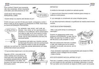 Ficou confuso? Calma! Leia novamente,
não é tão complicado, aﬁnal é importante
você saber, pois está passando por isso.
VOCÊ DEVE TER OUTRAS
PERGUNTAS, COMO:
• Quanto tempo vou esperar pela decisão do juiz?
O ECA, diz que o Juiz tem 45 dias para decidir, começando a contar o
tempo a partir do dia do ingresso do adolescente na FASE. Esse tempo
se chama INTERNAÇÃO PROVISÓRIA.
Se extrapolar esse tempo você pode ser
liberado, mas ainda vai ter que responder o
processo e ir às audiências. Se for comprovada a
sua culpa (ou seja, se foi você mesmo) e ainda,
se há materialidade (provas que mostrem, sem
dúvida, que foi você) certamente você terá uma
sentença/medida.
É importante você saber que, durante o período
de Internação Provisória você será acompanhado
pelo Defensor Público ou pelo seu advogado
particular, se você tiver um. Você pode solicitar atendimento com estes
proﬁssionais sempre que precisar!
• O que acontece depois que o Juíz dá a sentença?
Segundo o ECA, o Juiz pode te dar
várias medidas sócio educativas, das
mais leves até a mais pesada. Dentre
as medidas socioeducativas aplicadas,
a INTERNAÇÃO é uma delas, mas
acontece nos casos mais graves, que o
ECA explica assim:
ARTIGO122
A medida de internação só poderá ser aplicada quando:
I - tratar-se de ato infracional cometido mediante grave ameaça ou
violência a outra pessoa;
II - por reiteração no cometimento de outras infrações graves;
III –por descumprimento reiterado e injustiﬁcável da medida anteriormente
imposta.
VOCÊ DEVE ESTAR PENSANDO...
• Mas, e de quanto tempo é a sentença de
internação?
Quando um adolescente recebe como
sentença a INTERNAÇÃO, ou seja, ﬁcar na
FASE, ele pode ﬁcar no CASE no máximo
até três anos ou até completar 21 anos.
Mas todo adolescente internado é avaliado
a cada seis meses para ver se mostrou
evolução e se já pode, aos poucos, sair do
CASE para:
- Fazer atividades organizadas e acompanhadas pela equipe do CASE;
- Realizar cursos e estágios fora da Unidade;
- Visitar a família.
ISTO ESTÁ ESCRITO NO ECA, ARTIGO 121 § 2º.
Para isso, é avaliado o esforço do adolescente em se manter bem, fazer
um novo projeto de vida, aproveitar as atividades oferecidas e a escola.
Tem que saber como funcionam as regras do CASE e quem vai te ajudar.
 
