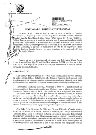 UNAL CONSTITUCIONAL
111111111111111111111111111111MIIII
EXP N ° 05157 2014-PA/TC
PUNO
MARIA CHURA ARCATA
SENTENCIA DEL TRIBUNAL CONSTITUCIONAL
En Lima, a los 4 días del mes de abril de 2017, el Pleno del Tribunal
Consitucional, integrado por los señores magistrados Miranda Canales, Ledesma
rváez, Urviola Hani, Blume Fortini, Ramos Núñez, Sardón de Taboada y Espinosa-
Sal aña Barrera, pronuncia la siguiente sentencia, con el abocamiento del magistrado
amos Núñez, aprobado en la sesión del pleno de fecha 19 de julio de 2016, y el de la
agistrada Ledesma Narváez aprobado en la sesión del pleno de fecha 6 de setiembre
2016. Asimismo, se agregan los fundamentos de voto de los magistrados Blume
rtini Espinosa-Saldaña Barrera y los votos singulares de los magistrados Urviola
ardón de Taboada
NTO
Recurso de agravio constitucional interpuesto por doña María Chura Arcata
contra la resolución de fojas 76, su fecha 24 de setiembre de 2014, expedida por la Sala
Civil de la Corte Superior de Justicia de Puno, que al confirmar la apelada, declaró
infundada la demanda de autos.
f
ANTECEDENTES
Con fecha 20 de noviembre de 2013, doña Maria Chura Arcata interpone demanda
de amparo contra el Banco de la Nación, a fin de que se elimine el límite de edad como
criterio para otorgar préstamos de dinero, denominados préstamo Multired, y que dicha
entidad cumpla con pagarle los costos que genere la tramitación del presente proceso.
La recurrente señala que nació el 22 de octubre de 1928, por lo que al momento de
la interposición de la demanda contaba con 85 años, y que es dienta de la entidad
demandada. Sostiene que con fecha 18 de octubre de 2013, se apersonó a la sucursal
"C" del Banco de la Nación en Puno para solicitar un préstamo Multired, el cual fue
denegado por ser mayor de 83 años. Por la tarde, aduce, presentó una solicitud por
escrito para que la institución financiera se abstenga de realizar tratos discriminatorios
contra su persona. En dicho documento, consignó que cuenta con capacidad de pago, en
razón a que recibe una pensión mensual canalizada por la entidad demandada y que,
además, se encuentra dispuesta a pagar un seguro de desgravamen.
Con fecha 3 de diciembre de 2013, don Silverio Ediltrudes Cotrado Montes,
apoderado del Banco de la Nación, contesta la demanda y solicita que sea declarada
infundada, debido a que el contrato de mutuo se rige según la autonomía de la voluntad
de las partes y que existe un trato diferenciado, pero que es objetivo y razonable, pues la
avanzada edad de la solicitante incrementa el riesgo crediticio, máxime si no se acreditó
el pago de un seguro de desgravamen. Sostiene que la entidad busca la salvaguarda de
los fondos públicos que administra y que de esta manera está cumpliendo con los
 