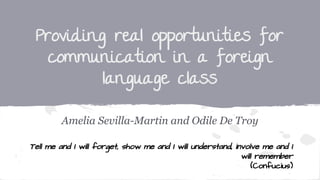 Providing real opportunities for
communication in a foreign
language class
Amelia Sevilla-Martin and Odile De Troy
Tell me and I will forget, show me and I will understand, involve me and I
will remember
(Confucius)
 
