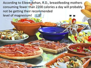According to Eileen Behan, R.D., breastfeeding mothers
consuming fewer than 2200 calories a day will probably
not be getting their recommended
level of magnesium!
 