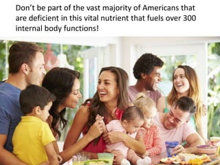 Don’t be part of the vast majority of Americans that
are deficient in this vital nutrient that fuels over 300
internal body functions!
 