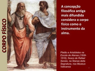 A concepção
filosófica antiga
mais difundida
considera o corpo
físico como o
instrumento da
alma.
3
CORPOFÍSICOCORPOFÍSICO
Platão e Aristóteles na
Escola de Atenas (1509-
1510), fresco de Rafael
Sanzio, na Stanza della
Segnatura, nos Museus
Vaticanos
 