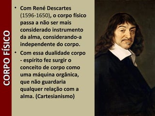 6
CORPOFÍSICOCORPOFÍSICO • Com René Descartes
(1596-1650), o corpo físico
passa a não ser mais
considerado instrumento
da alma, considerando-a
independente do corpo.
• Com essa dualidade corpo
- espírito fez surgir o
conceito de corpo como
uma máquina orgânica,
que não guardaria
qualquer relação com a
alma. (Cartesianismo)
 