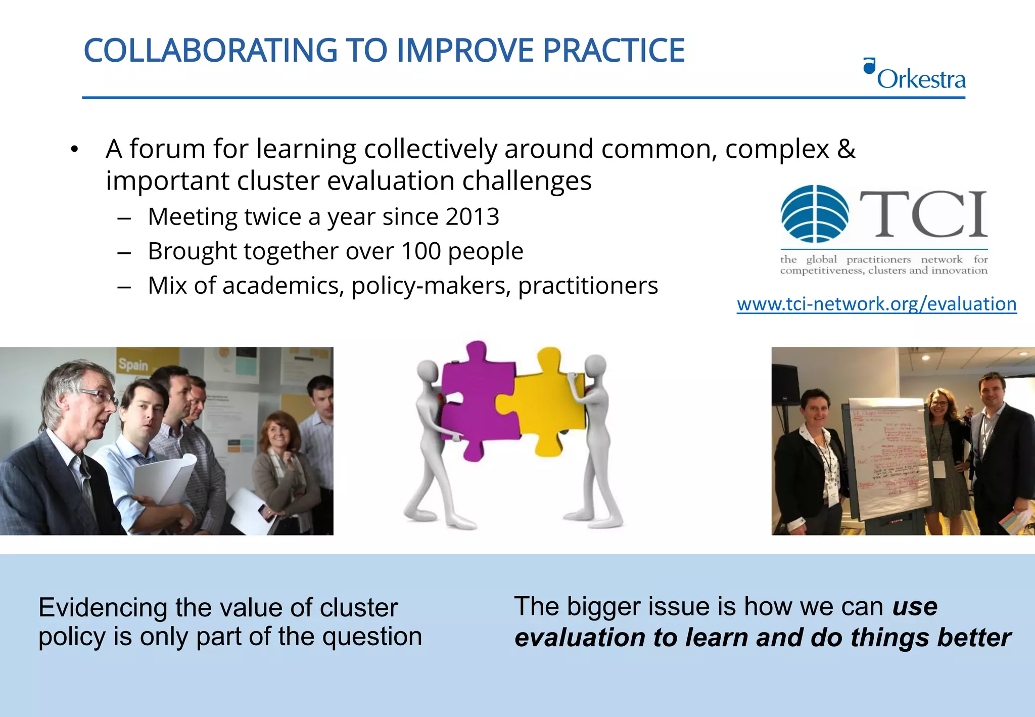 3
COLLABORATING TO IMPROVE PRACTICE
• A forum for learning collectively around common, complex &
important cluster evaluation challenges
– Meeting twice a year since 2013
– Brought together over 100 people
– Mix of academics, policy-makers, practitioners
www.tci-network.org/evaluation
Evidencing the value of cluster
policy is only part of the question
The bigger issue is how we can use
evaluation to learn and do things better
 
