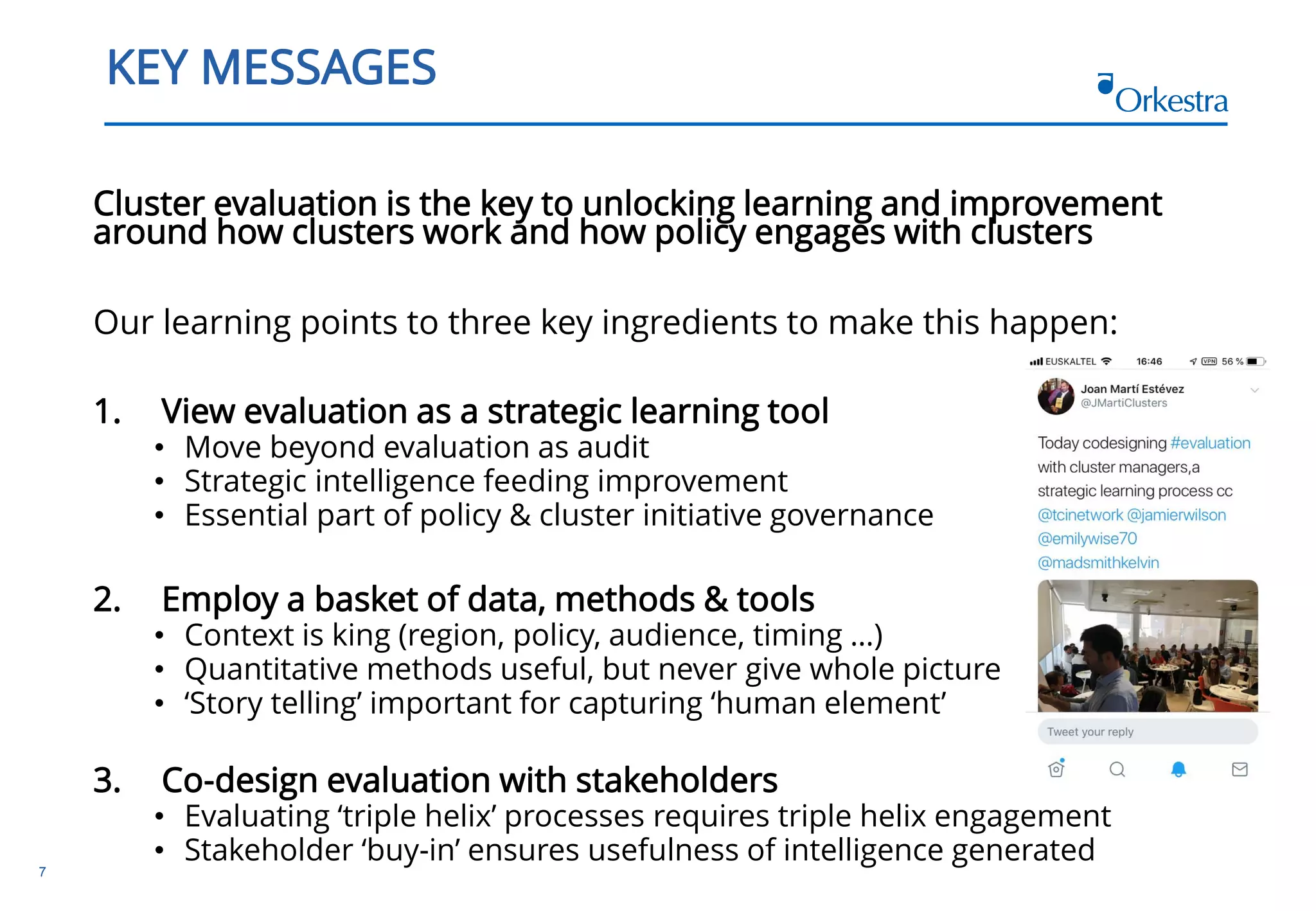 7
KEY MESSAGES
Cluster evaluation is the key to unlocking learning and improvement
around how clusters work and how policy engages with clusters
Our learning points to three key ingredients to make this happen:
1. View evaluation as a strategic learning tool
• Move beyond evaluation as audit
• Strategic intelligence feeding improvement
• Essential part of policy & cluster initiative governance
2. Employ a basket of data, methods & tools
• Context is king (region, policy, audience, timing …)
• Quantitative methods useful, but never give whole picture
• ‘Story telling’ important for capturing ‘human element’
3. Co-design evaluation with stakeholders
• Evaluating ‘triple helix’ processes requires triple helix engagement
• Stakeholder ‘buy-in’ ensures usefulness of intelligence generated
 
