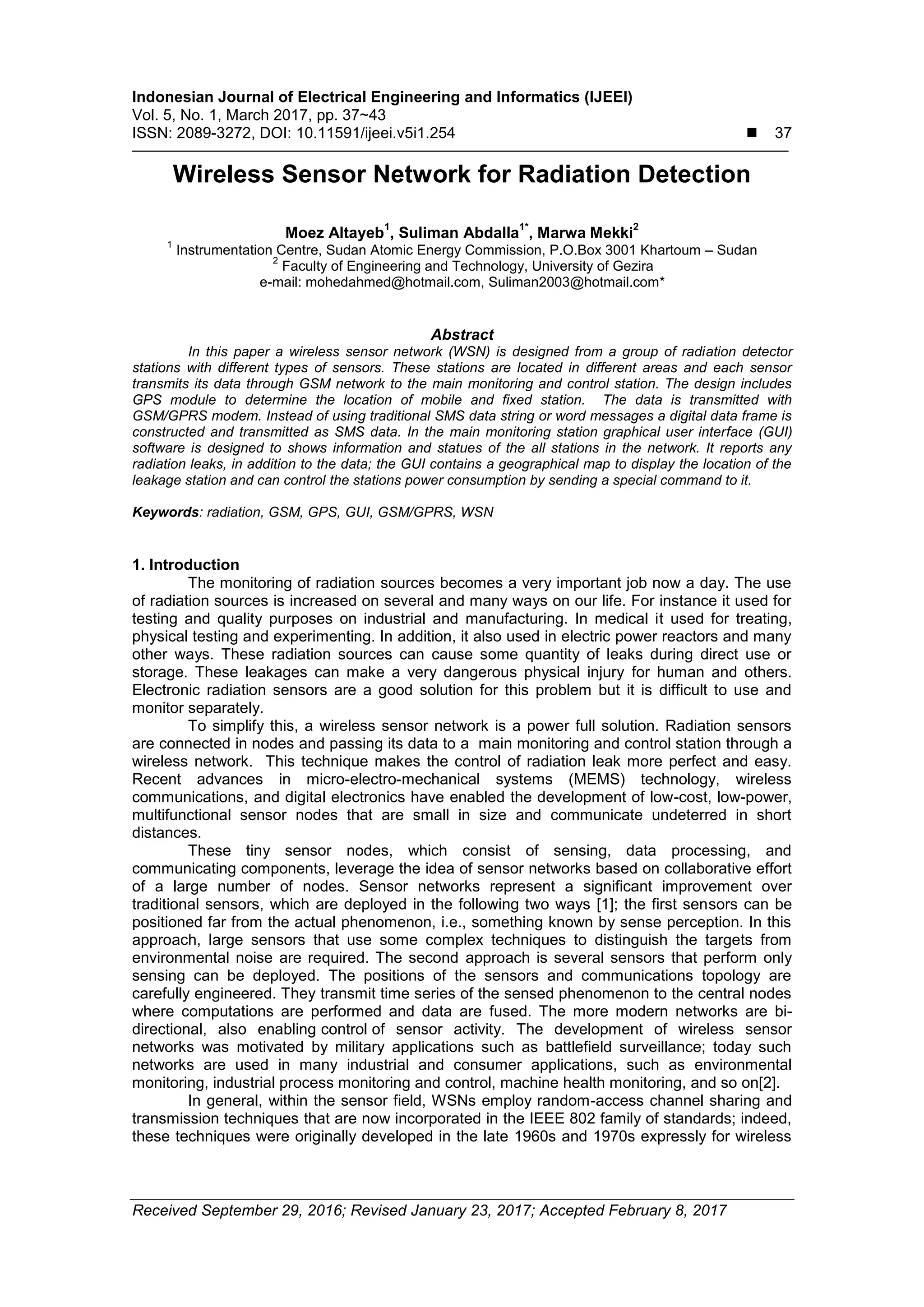 Indonesian Journal of Electrical Engineering and Informatics (IJEEI)
Vol. 5, No. 1, March 2017, pp. 37~43
ISSN: 2089-3272, DOI: 10.11591/ijeei.v5i1.254  37
Received September 29, 2016; Revised January 23, 2017; Accepted February 8, 2017
Wireless Sensor Network for Radiation Detection
Moez Altayeb
1
, Suliman Abdalla
1*
, Marwa Mekki
2
1
Instrumentation Centre, Sudan Atomic Energy Commission, P.O.Box 3001 Khartoum – Sudan
2
Faculty of Engineering and Technology, University of Gezira
e-mail: mohedahmed@hotmail.com, Suliman2003@hotmail.com*
Abstract
In this paper a wireless sensor network (WSN) is designed from a group of radiation detector
stations with different types of sensors. These stations are located in different areas and each sensor
transmits its data through GSM network to the main monitoring and control station. The design includes
GPS module to determine the location of mobile and fixed station. The data is transmitted with
GSM/GPRS modem. Instead of using traditional SMS data string or word messages a digital data frame is
constructed and transmitted as SMS data. In the main monitoring station graphical user interface (GUI)
software is designed to shows information and statues of the all stations in the network. It reports any
radiation leaks, in addition to the data; the GUI contains a geographical map to display the location of the
leakage station and can control the stations power consumption by sending a special command to it.
Keywords: radiation, GSM, GPS, GUI, GSM/GPRS, WSN
1. Introduction
The monitoring of radiation sources becomes a very important job now a day. The use
of radiation sources is increased on several and many ways on our life. For instance it used for
testing and quality purposes on industrial and manufacturing. In medical it used for treating,
physical testing and experimenting. In addition, it also used in electric power reactors and many
other ways. These radiation sources can cause some quantity of leaks during direct use or
storage. These leakages can make a very dangerous physical injury for human and others.
Electronic radiation sensors are a good solution for this problem but it is difficult to use and
monitor separately.
To simplify this, a wireless sensor network is a power full solution. Radiation sensors
are connected in nodes and passing its data to a main monitoring and control station through a
wireless network. This technique makes the control of radiation leak more perfect and easy.
Recent advances in micro-electro-mechanical systems (MEMS) technology, wireless
communications, and digital electronics have enabled the development of low-cost, low-power,
multifunctional sensor nodes that are small in size and communicate undeterred in short
distances.
These tiny sensor nodes, which consist of sensing, data processing, and
communicating components, leverage the idea of sensor networks based on collaborative effort
of a large number of nodes. Sensor networks represent a significant improvement over
traditional sensors, which are deployed in the following two ways [1]; the first sensors can be
positioned far from the actual phenomenon, i.e., something known by sense perception. In this
approach, large sensors that use some complex techniques to distinguish the targets from
environmental noise are required. The second approach is several sensors that perform only
sensing can be deployed. The positions of the sensors and communications topology are
carefully engineered. They transmit time series of the sensed phenomenon to the central nodes
where computations are performed and data are fused. The more modern networks are bi-
directional, also enabling control of sensor activity. The development of wireless sensor
networks was motivated by military applications such as battlefield surveillance; today such
networks are used in many industrial and consumer applications, such as environmental
monitoring, industrial process monitoring and control, machine health monitoring, and so on[2].
In general, within the sensor field, WSNs employ random-access channel sharing and
transmission techniques that are now incorporated in the IEEE 802 family of standards; indeed,
these techniques were originally developed in the late 1960s and 1970s expressly for wireless
 