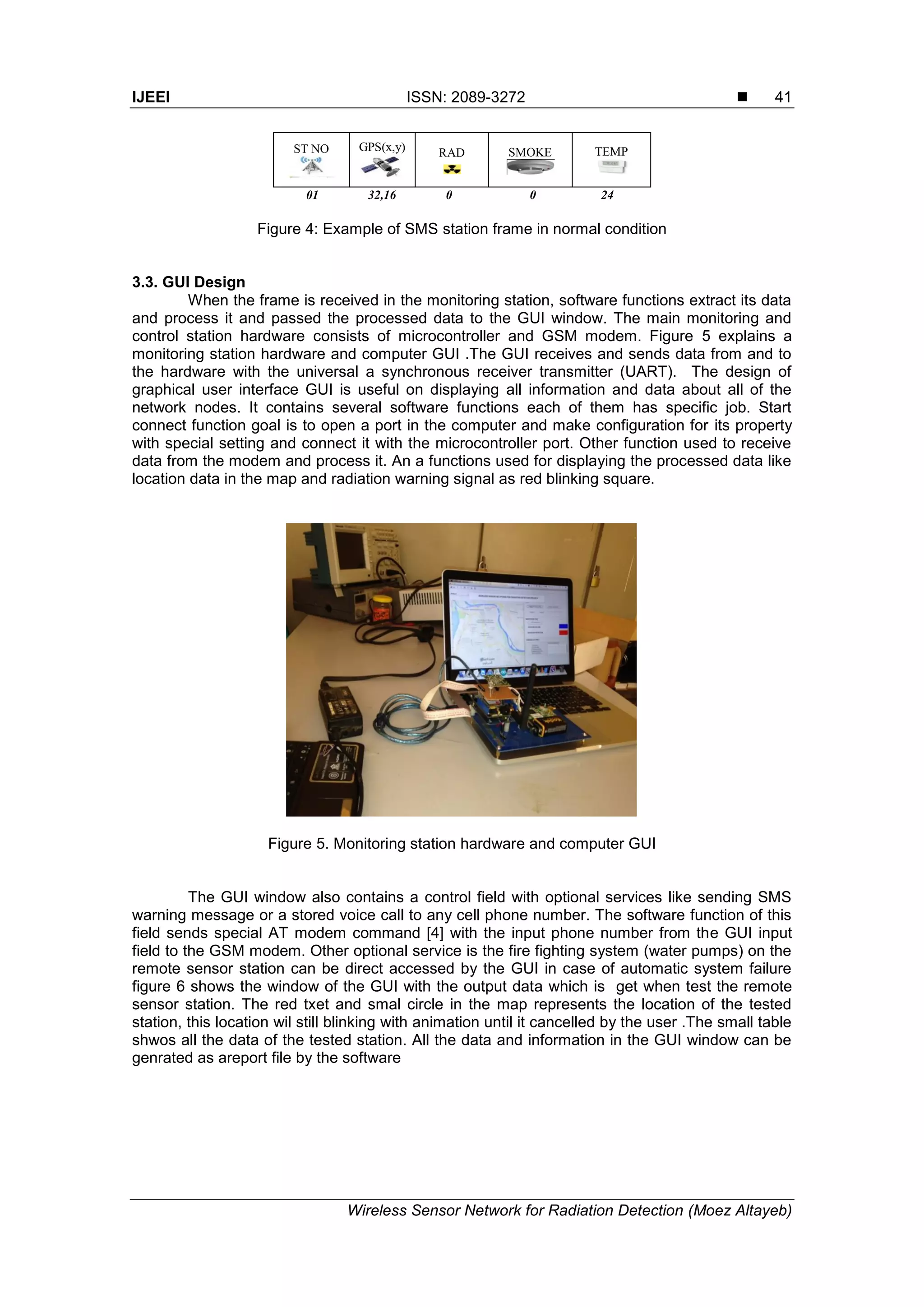 IJEEI ISSN: 2089-3272 
Wireless Sensor Network for Radiation Detection (Moez Altayeb)
41
ST NO GPS(x,y) RAD SMOKE TEMP
01 32,16 0 0 24
Figure 4: Example of SMS station frame in normal condition
3.3. GUI Design
When the frame is received in the monitoring station, software functions extract its data
and process it and passed the processed data to the GUI window. The main monitoring and
control station hardware consists of microcontroller and GSM modem. Figure 5 explains a
monitoring station hardware and computer GUI .The GUI receives and sends data from and to
the hardware with the universal a synchronous receiver transmitter (UART). The design of
graphical user interface GUI is useful on displaying all information and data about all of the
network nodes. It contains several software functions each of them has specific job. Start
connect function goal is to open a port in the computer and make configuration for its property
with special setting and connect it with the microcontroller port. Other function used to receive
data from the modem and process it. An a functions used for displaying the processed data like
location data in the map and radiation warning signal as red blinking square.
Figure 5. Monitoring station hardware and computer GUI
The GUI window also contains a control field with optional services like sending SMS
warning message or a stored voice call to any cell phone number. The software function of this
field sends special AT modem command [4] with the input phone number from the GUI input
field to the GSM modem. Other optional service is the fire fighting system (water pumps) on the
remote sensor station can be direct accessed by the GUI in case of automatic system failure
figure 6 shows the window of the GUI with the output data which is get when test the remote
sensor station. The red txet and smal circle in the map represents the location of the tested
station, this location wil still blinking with animation until it cancelled by the user .The small table
shwos all the data of the tested station. All the data and information in the GUI window can be
genrated as areport file by the software
 