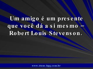 Um amigo é um presente que você dá a si mesmo –  Robert Louis Stevenson.  www.4tons.hpg.com.br   