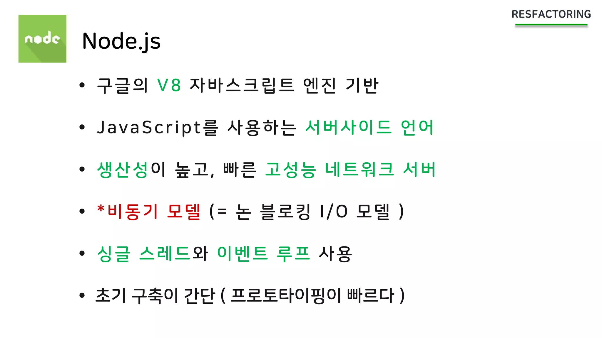 Node.js
 구글의 V8 자바스크립트 엔진 기반
 JavaScript를 사용하는 서버사이드 언어
 생산성이 높고, 빠른 고성능 네트워크 서버
 *비동기 모델 (= 논 블로킹 I/O 모델 )
 싱글 스레드와 이벤트 루프 사용
 초기 구축이 간단 ( 프로토타이핑이 빠르다 )
 