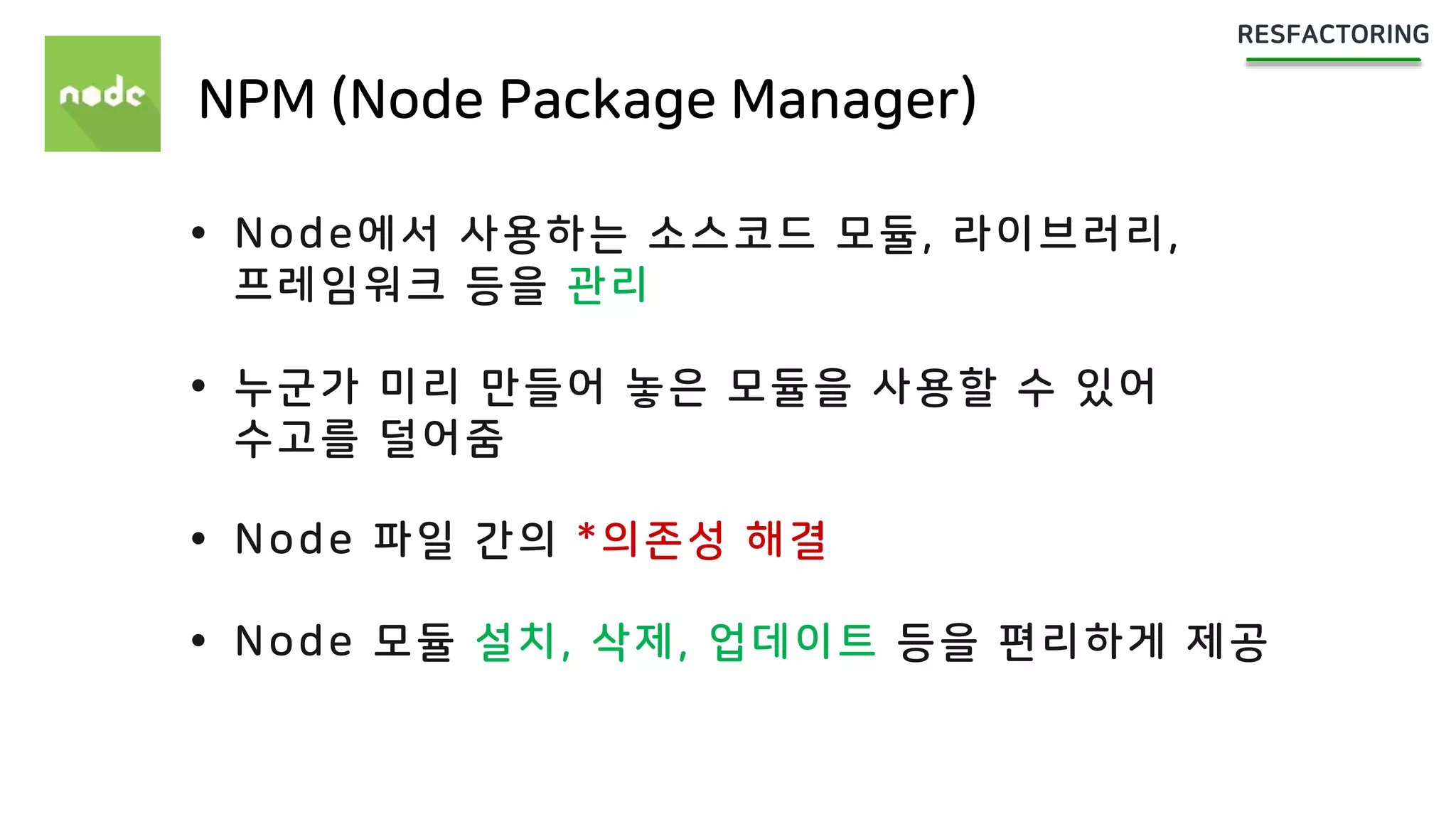 NPM (Node Package Manager)
 Node에서 사용하는 소스코드 모듈, 라이브러리,
프레임워크 등을 관리
 누군가 미리 만들어 놓은 모듈을 사용할 수 있어
수고를 덜어줌
 Node 파일 간의 *의존성 해결
 Node 모듈 설치, 삭제, 업데이트 등을 편리하게 제공
 