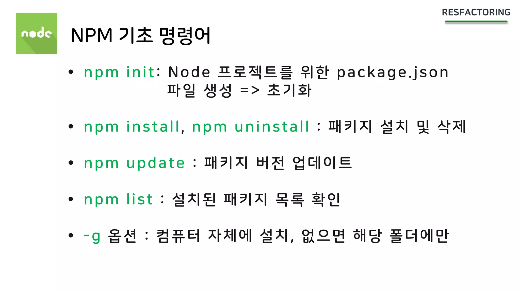 NPM 기초 명령어
 npm init: Node 프로젝트를 위한 package.json
파일 생성 => 초기화
 npm install, npm uninstall : 패키지 설치 및 삭제
 npm update : 패키지 버전 업데이트
 npm list : 설치된 패키지 목록 확인
 -g 옵션 : 컴퓨터 자체에 설치, 없으면 해당 폴더에만
 