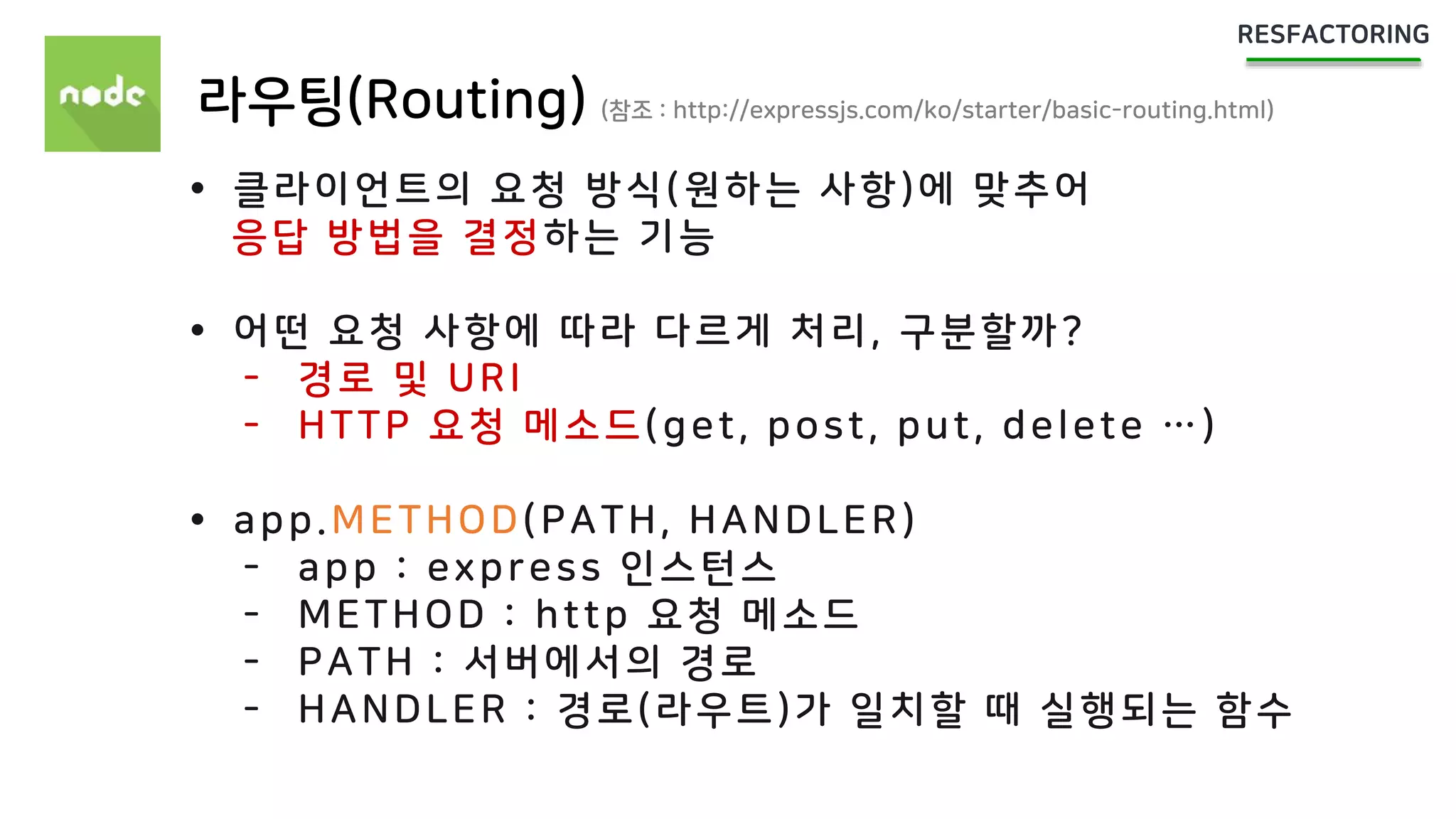 라우팅(Routing) (참조 : http://expressjs.com/ko/starter/basic-routing.html)
 클라이언트의 요청 방식(원하는 사항)에 맞추어
응답 방법을 결정하는 기능
 어떤 요청 사항에 따라 다르게 처리, 구분할까?
- 경로 및 URI
- HTTP 요청 메소드(get, post, put, delete …)
 app.METHOD(PATH, HANDLER)
- app : express 인스턴스
- METHOD : http 요청 메소드
- PATH : 서버에서의 경로
- HANDLER : 경로(라우트)가 일치할 때 실행되는 함수
 